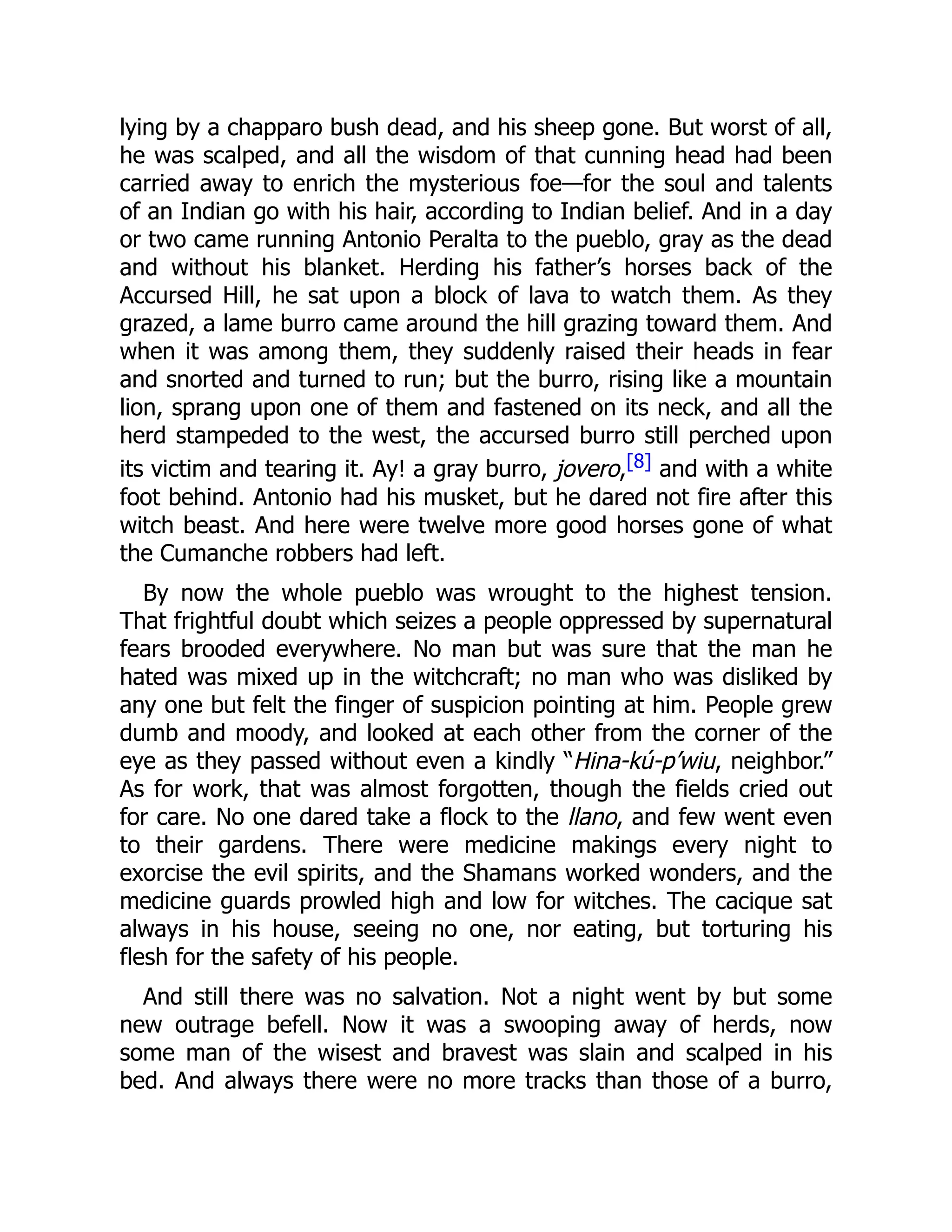lying by a chapparo bush dead, and his sheep gone. But worst of all,
he was scalped, and all the wisdom of that cunning head had been
carried away to enrich the mysterious foe—for the soul and talents
of an Indian go with his hair, according to Indian belief. And in a day
or two came running Antonio Peralta to the pueblo, gray as the dead
and without his blanket. Herding his father’s horses back of the
Accursed Hill, he sat upon a block of lava to watch them. As they
grazed, a lame burro came around the hill grazing toward them. And
when it was among them, they suddenly raised their heads in fear
and snorted and turned to run; but the burro, rising like a mountain
lion, sprang upon one of them and fastened on its neck, and all the
herd stampeded to the west, the accursed burro still perched upon
its victim and tearing it. Ay! a gray burro, jovero,[8] and with a white
foot behind. Antonio had his musket, but he dared not fire after this
witch beast. And here were twelve more good horses gone of what
the Cumanche robbers had left.
By now the whole pueblo was wrought to the highest tension.
That frightful doubt which seizes a people oppressed by supernatural
fears brooded everywhere. No man but was sure that the man he
hated was mixed up in the witchcraft; no man who was disliked by
any one but felt the finger of suspicion pointing at him. People grew
dumb and moody, and looked at each other from the corner of the
eye as they passed without even a kindly “Hina-kú-p’wiu, neighbor.”
As for work, that was almost forgotten, though the fields cried out
for care. No one dared take a flock to the llano, and few went even
to their gardens. There were medicine makings every night to
exorcise the evil spirits, and the Shamans worked wonders, and the
medicine guards prowled high and low for witches. The cacique sat
always in his house, seeing no one, nor eating, but torturing his
flesh for the safety of his people.
And still there was no salvation. Not a night went by but some
new outrage befell. Now it was a swooping away of herds, now
some man of the wisest and bravest was slain and scalped in his
bed. And always there were no more tracks than those of a burro,
 