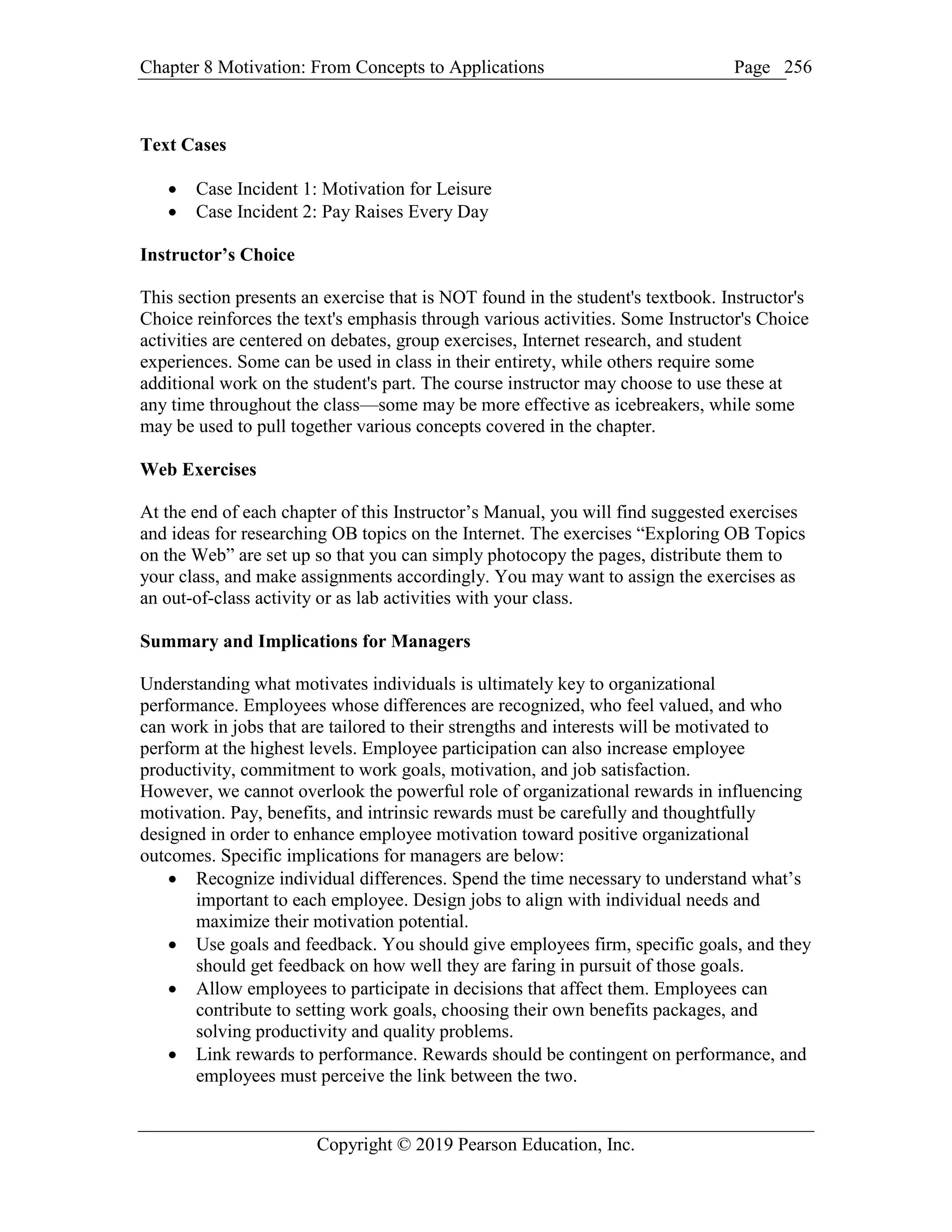 Chapter 8 Motivation: From Concepts to Applications Page
Copyright © 2019 Pearson Education, Inc.
256
Text Cases
 Case Incident 1: Motivation for Leisure
 Case Incident 2: Pay Raises Every Day
Instructor’s Choice
This section presents an exercise that is NOT found in the student's textbook. Instructor's
Choice reinforces the text's emphasis through various activities. Some Instructor's Choice
activities are centered on debates, group exercises, Internet research, and student
experiences. Some can be used in class in their entirety, while others require some
additional work on the student's part. The course instructor may choose to use these at
any time throughout the class—some may be more effective as icebreakers, while some
may be used to pull together various concepts covered in the chapter.
Web Exercises
At the end of each chapter of this Instructor’s Manual, you will find suggested exercises
and ideas for researching OB topics on the Internet. The exercises “Exploring OB Topics
on the Web” are set up so that you can simply photocopy the pages, distribute them to
your class, and make assignments accordingly. You may want to assign the exercises as
an out-of-class activity or as lab activities with your class.
Summary and Implications for Managers
Understanding what motivates individuals is ultimately key to organizational
performance. Employees whose differences are recognized, who feel valued, and who
can work in jobs that are tailored to their strengths and interests will be motivated to
perform at the highest levels. Employee participation can also increase employee
productivity, commitment to work goals, motivation, and job satisfaction.
However, we cannot overlook the powerful role of organizational rewards in influencing
motivation. Pay, benefits, and intrinsic rewards must be carefully and thoughtfully
designed in order to enhance employee motivation toward positive organizational
outcomes. Specific implications for managers are below:
 Recognize individual differences. Spend the time necessary to understand what’s
important to each employee. Design jobs to align with individual needs and
maximize their motivation potential.
 Use goals and feedback. You should give employees firm, specific goals, and they
should get feedback on how well they are faring in pursuit of those goals.
 Allow employees to participate in decisions that affect them. Employees can
contribute to setting work goals, choosing their own benefits packages, and
solving productivity and quality problems.
 Link rewards to performance. Rewards should be contingent on performance, and
employees must perceive the link between the two.
 