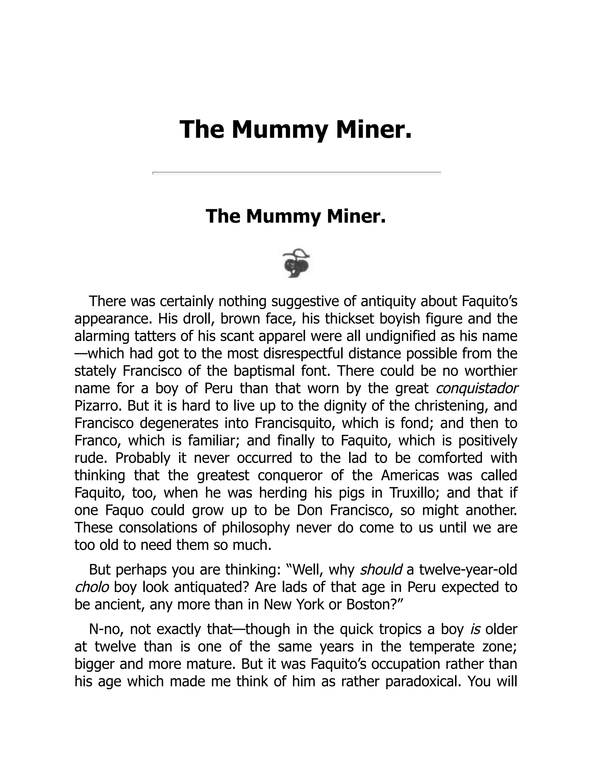 The Mummy Miner.
The Mummy Miner.
There was certainly nothing suggestive of antiquity about Faquito’s
appearance. His droll, brown face, his thickset boyish figure and the
alarming tatters of his scant apparel were all undignified as his name
—which had got to the most disrespectful distance possible from the
stately Francisco of the baptismal font. There could be no worthier
name for a boy of Peru than that worn by the great conquistador
Pizarro. But it is hard to live up to the dignity of the christening, and
Francisco degenerates into Francisquito, which is fond; and then to
Franco, which is familiar; and finally to Faquito, which is positively
rude. Probably it never occurred to the lad to be comforted with
thinking that the greatest conqueror of the Americas was called
Faquito, too, when he was herding his pigs in Truxillo; and that if
one Faquo could grow up to be Don Francisco, so might another.
These consolations of philosophy never do come to us until we are
too old to need them so much.
But perhaps you are thinking: “Well, why should a twelve-year-old
cholo boy look antiquated? Are lads of that age in Peru expected to
be ancient, any more than in New York or Boston?”
N-no, not exactly that—though in the quick tropics a boy is older
at twelve than is one of the same years in the temperate zone;
bigger and more mature. But it was Faquito’s occupation rather than
his age which made me think of him as rather paradoxical. You will
 
