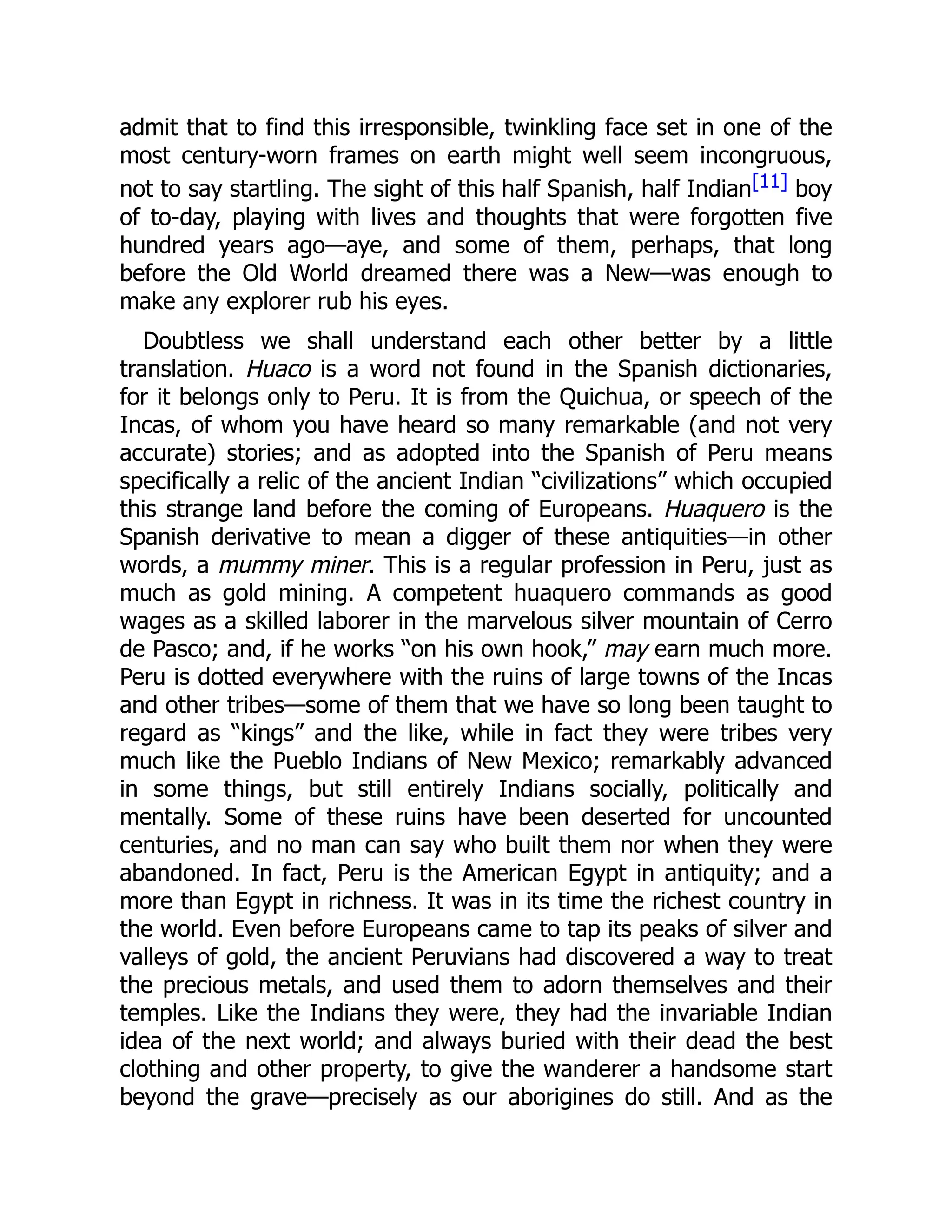 admit that to find this irresponsible, twinkling face set in one of the
most century-worn frames on earth might well seem incongruous,
not to say startling. The sight of this half Spanish, half Indian[11] boy
of to-day, playing with lives and thoughts that were forgotten five
hundred years ago—aye, and some of them, perhaps, that long
before the Old World dreamed there was a New—was enough to
make any explorer rub his eyes.
Doubtless we shall understand each other better by a little
translation. Huaco is a word not found in the Spanish dictionaries,
for it belongs only to Peru. It is from the Quichua, or speech of the
Incas, of whom you have heard so many remarkable (and not very
accurate) stories; and as adopted into the Spanish of Peru means
specifically a relic of the ancient Indian “civilizations” which occupied
this strange land before the coming of Europeans. Huaquero is the
Spanish derivative to mean a digger of these antiquities—in other
words, a mummy miner. This is a regular profession in Peru, just as
much as gold mining. A competent huaquero commands as good
wages as a skilled laborer in the marvelous silver mountain of Cerro
de Pasco; and, if he works “on his own hook,” may earn much more.
Peru is dotted everywhere with the ruins of large towns of the Incas
and other tribes—some of them that we have so long been taught to
regard as “kings” and the like, while in fact they were tribes very
much like the Pueblo Indians of New Mexico; remarkably advanced
in some things, but still entirely Indians socially, politically and
mentally. Some of these ruins have been deserted for uncounted
centuries, and no man can say who built them nor when they were
abandoned. In fact, Peru is the American Egypt in antiquity; and a
more than Egypt in richness. It was in its time the richest country in
the world. Even before Europeans came to tap its peaks of silver and
valleys of gold, the ancient Peruvians had discovered a way to treat
the precious metals, and used them to adorn themselves and their
temples. Like the Indians they were, they had the invariable Indian
idea of the next world; and always buried with their dead the best
clothing and other property, to give the wanderer a handsome start
beyond the grave—precisely as our aborigines do still. And as the
 