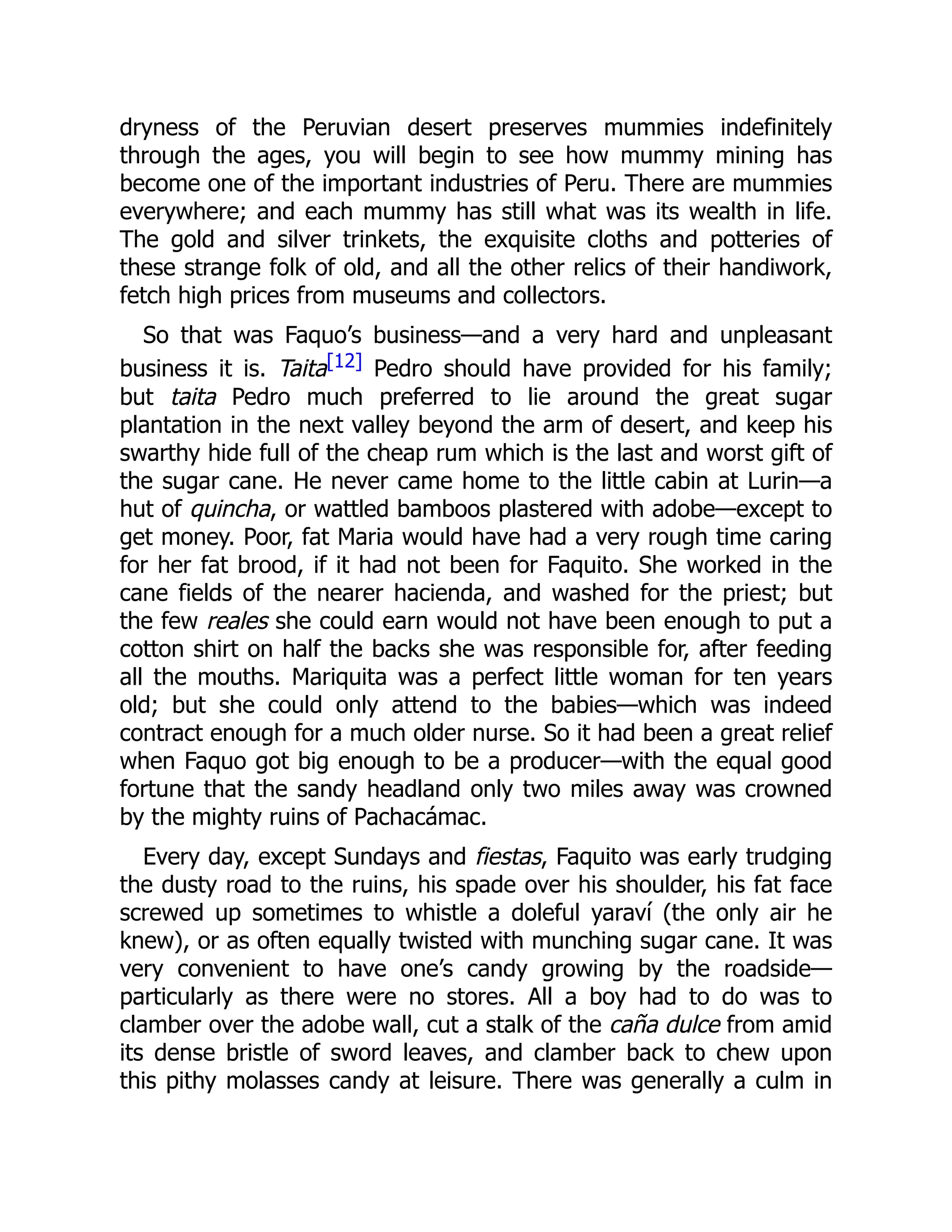 dryness of the Peruvian desert preserves mummies indefinitely
through the ages, you will begin to see how mummy mining has
become one of the important industries of Peru. There are mummies
everywhere; and each mummy has still what was its wealth in life.
The gold and silver trinkets, the exquisite cloths and potteries of
these strange folk of old, and all the other relics of their handiwork,
fetch high prices from museums and collectors.
So that was Faquo’s business—and a very hard and unpleasant
business it is. Taita[12] Pedro should have provided for his family;
but taita Pedro much preferred to lie around the great sugar
plantation in the next valley beyond the arm of desert, and keep his
swarthy hide full of the cheap rum which is the last and worst gift of
the sugar cane. He never came home to the little cabin at Lurin—a
hut of quincha, or wattled bamboos plastered with adobe—except to
get money. Poor, fat Maria would have had a very rough time caring
for her fat brood, if it had not been for Faquito. She worked in the
cane fields of the nearer hacienda, and washed for the priest; but
the few reales she could earn would not have been enough to put a
cotton shirt on half the backs she was responsible for, after feeding
all the mouths. Mariquita was a perfect little woman for ten years
old; but she could only attend to the babies—which was indeed
contract enough for a much older nurse. So it had been a great relief
when Faquo got big enough to be a producer—with the equal good
fortune that the sandy headland only two miles away was crowned
by the mighty ruins of Pachacámac.
Every day, except Sundays and fiestas, Faquito was early trudging
the dusty road to the ruins, his spade over his shoulder, his fat face
screwed up sometimes to whistle a doleful yaraví (the only air he
knew), or as often equally twisted with munching sugar cane. It was
very convenient to have one’s candy growing by the roadside—
particularly as there were no stores. All a boy had to do was to
clamber over the adobe wall, cut a stalk of the caña dulce from amid
its dense bristle of sword leaves, and clamber back to chew upon
this pithy molasses candy at leisure. There was generally a culm in
 
