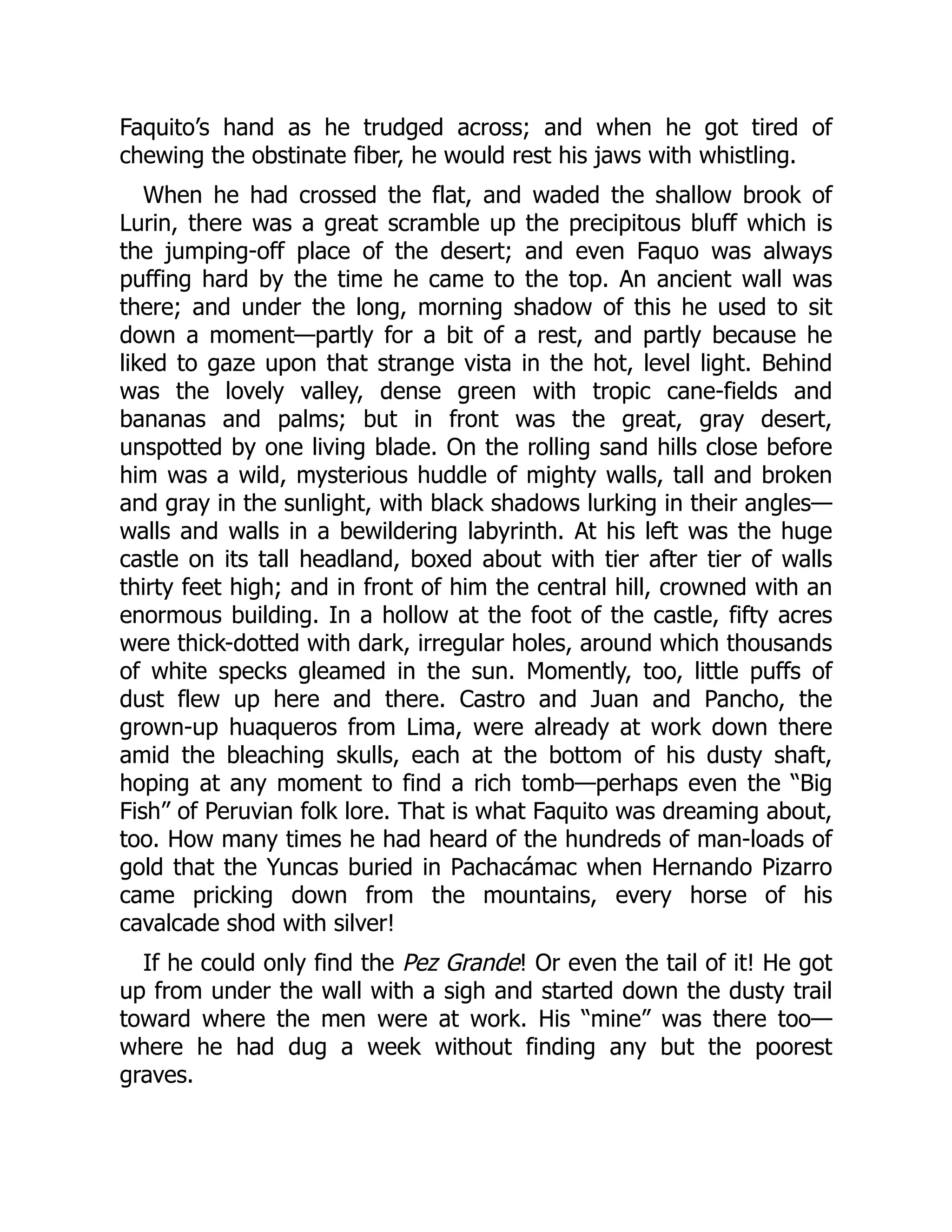 Faquito’s hand as he trudged across; and when he got tired of
chewing the obstinate fiber, he would rest his jaws with whistling.
When he had crossed the flat, and waded the shallow brook of
Lurin, there was a great scramble up the precipitous bluff which is
the jumping-off place of the desert; and even Faquo was always
puffing hard by the time he came to the top. An ancient wall was
there; and under the long, morning shadow of this he used to sit
down a moment—partly for a bit of a rest, and partly because he
liked to gaze upon that strange vista in the hot, level light. Behind
was the lovely valley, dense green with tropic cane-fields and
bananas and palms; but in front was the great, gray desert,
unspotted by one living blade. On the rolling sand hills close before
him was a wild, mysterious huddle of mighty walls, tall and broken
and gray in the sunlight, with black shadows lurking in their angles—
walls and walls in a bewildering labyrinth. At his left was the huge
castle on its tall headland, boxed about with tier after tier of walls
thirty feet high; and in front of him the central hill, crowned with an
enormous building. In a hollow at the foot of the castle, fifty acres
were thick-dotted with dark, irregular holes, around which thousands
of white specks gleamed in the sun. Momently, too, little puffs of
dust flew up here and there. Castro and Juan and Pancho, the
grown-up huaqueros from Lima, were already at work down there
amid the bleaching skulls, each at the bottom of his dusty shaft,
hoping at any moment to find a rich tomb—perhaps even the “Big
Fish” of Peruvian folk lore. That is what Faquito was dreaming about,
too. How many times he had heard of the hundreds of man-loads of
gold that the Yuncas buried in Pachacámac when Hernando Pizarro
came pricking down from the mountains, every horse of his
cavalcade shod with silver!
If he could only find the Pez Grande! Or even the tail of it! He got
up from under the wall with a sigh and started down the dusty trail
toward where the men were at work. His “mine” was there too—
where he had dug a week without finding any but the poorest
graves.
 