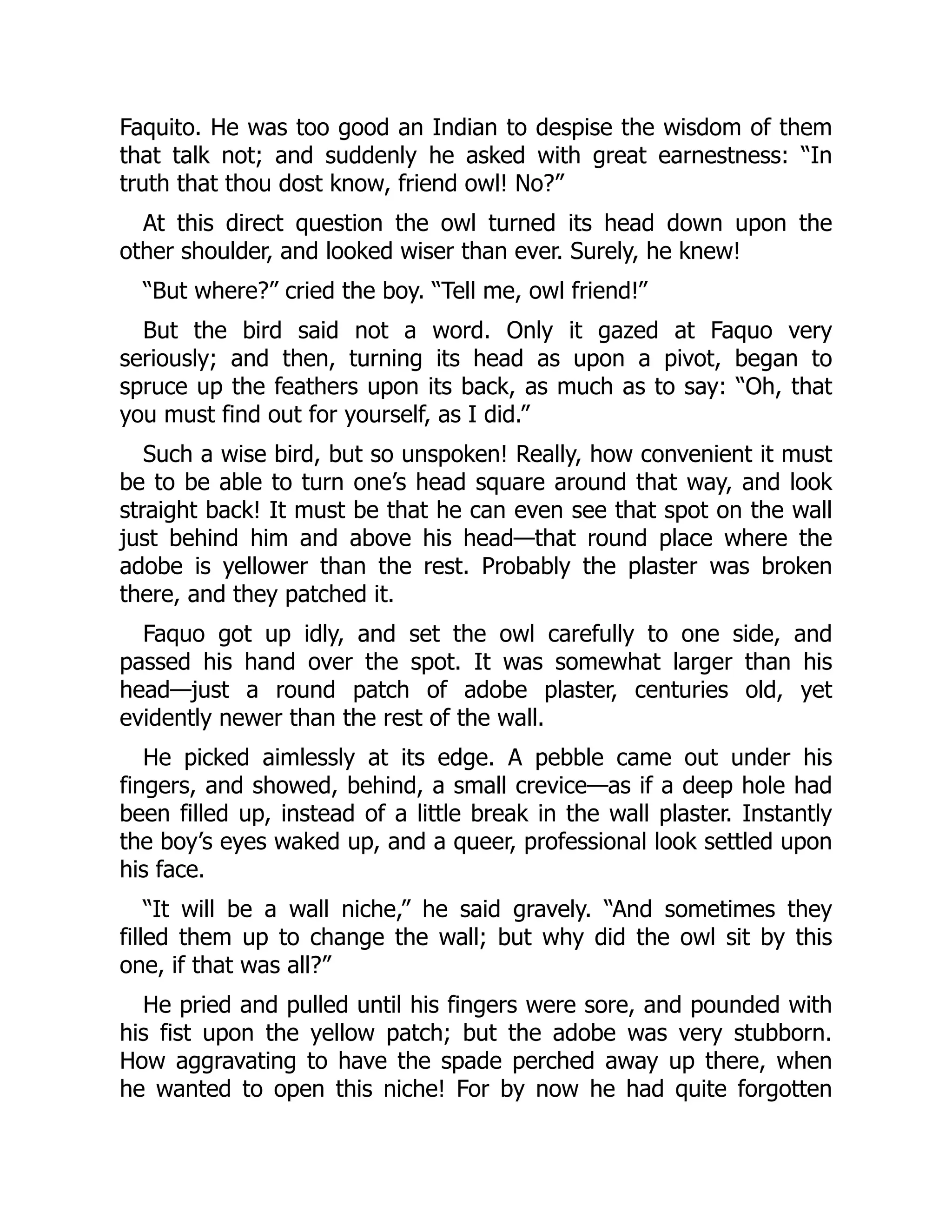 Faquito. He was too good an Indian to despise the wisdom of them
that talk not; and suddenly he asked with great earnestness: “In
truth that thou dost know, friend owl! No?”
At this direct question the owl turned its head down upon the
other shoulder, and looked wiser than ever. Surely, he knew!
“But where?” cried the boy. “Tell me, owl friend!”
But the bird said not a word. Only it gazed at Faquo very
seriously; and then, turning its head as upon a pivot, began to
spruce up the feathers upon its back, as much as to say: “Oh, that
you must find out for yourself, as I did.”
Such a wise bird, but so unspoken! Really, how convenient it must
be to be able to turn one’s head square around that way, and look
straight back! It must be that he can even see that spot on the wall
just behind him and above his head—that round place where the
adobe is yellower than the rest. Probably the plaster was broken
there, and they patched it.
Faquo got up idly, and set the owl carefully to one side, and
passed his hand over the spot. It was somewhat larger than his
head—just a round patch of adobe plaster, centuries old, yet
evidently newer than the rest of the wall.
He picked aimlessly at its edge. A pebble came out under his
fingers, and showed, behind, a small crevice—as if a deep hole had
been filled up, instead of a little break in the wall plaster. Instantly
the boy’s eyes waked up, and a queer, professional look settled upon
his face.
“It will be a wall niche,” he said gravely. “And sometimes they
filled them up to change the wall; but why did the owl sit by this
one, if that was all?”
He pried and pulled until his fingers were sore, and pounded with
his fist upon the yellow patch; but the adobe was very stubborn.
How aggravating to have the spade perched away up there, when
he wanted to open this niche! For by now he had quite forgotten
 
