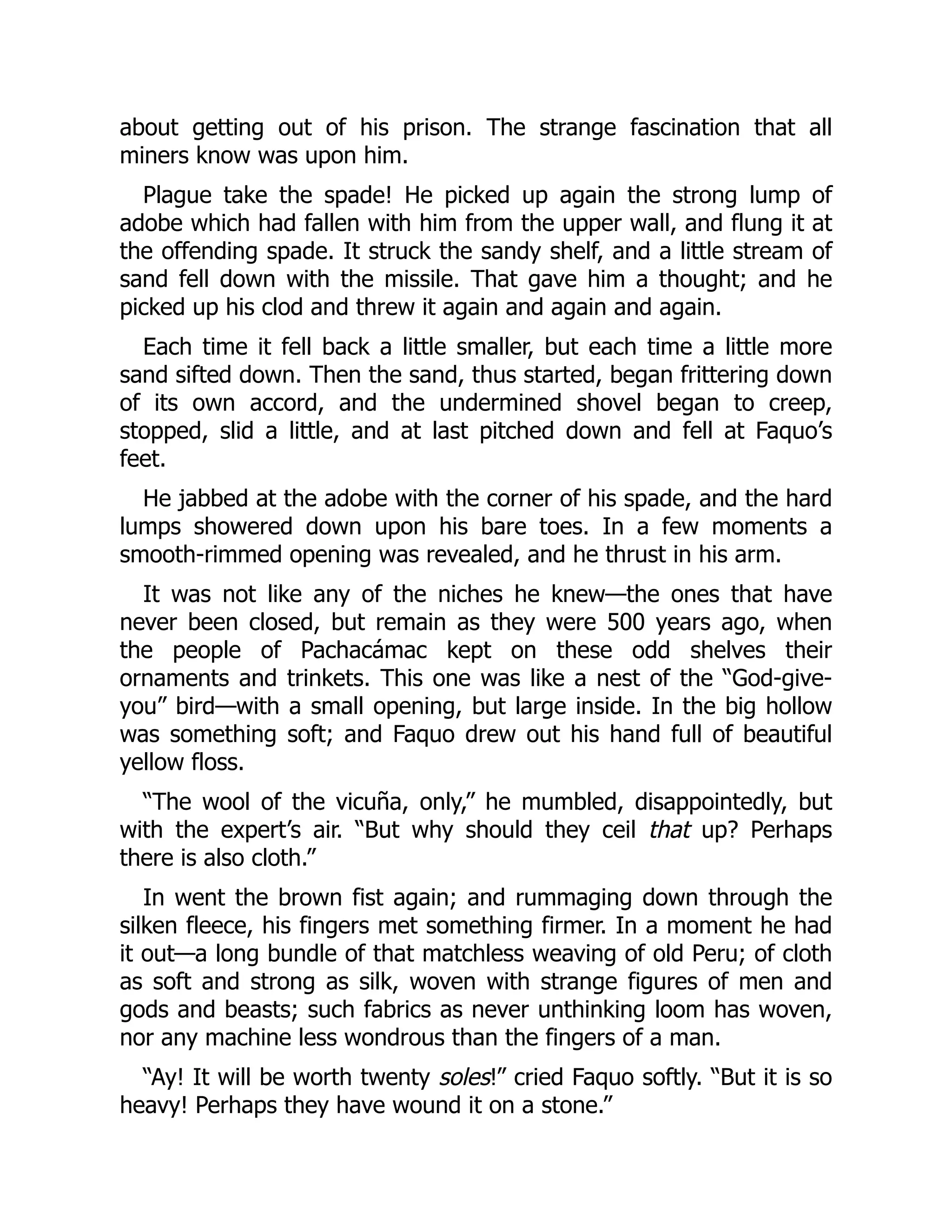 about getting out of his prison. The strange fascination that all
miners know was upon him.
Plague take the spade! He picked up again the strong lump of
adobe which had fallen with him from the upper wall, and flung it at
the offending spade. It struck the sandy shelf, and a little stream of
sand fell down with the missile. That gave him a thought; and he
picked up his clod and threw it again and again and again.
Each time it fell back a little smaller, but each time a little more
sand sifted down. Then the sand, thus started, began frittering down
of its own accord, and the undermined shovel began to creep,
stopped, slid a little, and at last pitched down and fell at Faquo’s
feet.
He jabbed at the adobe with the corner of his spade, and the hard
lumps showered down upon his bare toes. In a few moments a
smooth-rimmed opening was revealed, and he thrust in his arm.
It was not like any of the niches he knew—the ones that have
never been closed, but remain as they were 500 years ago, when
the people of Pachacámac kept on these odd shelves their
ornaments and trinkets. This one was like a nest of the “God-give-
you” bird—with a small opening, but large inside. In the big hollow
was something soft; and Faquo drew out his hand full of beautiful
yellow floss.
“The wool of the vicuña, only,” he mumbled, disappointedly, but
with the expert’s air. “But why should they ceil that up? Perhaps
there is also cloth.”
In went the brown fist again; and rummaging down through the
silken fleece, his fingers met something firmer. In a moment he had
it out—a long bundle of that matchless weaving of old Peru; of cloth
as soft and strong as silk, woven with strange figures of men and
gods and beasts; such fabrics as never unthinking loom has woven,
nor any machine less wondrous than the fingers of a man.
“Ay! It will be worth twenty soles!” cried Faquo softly. “But it is so
heavy! Perhaps they have wound it on a stone.”
 