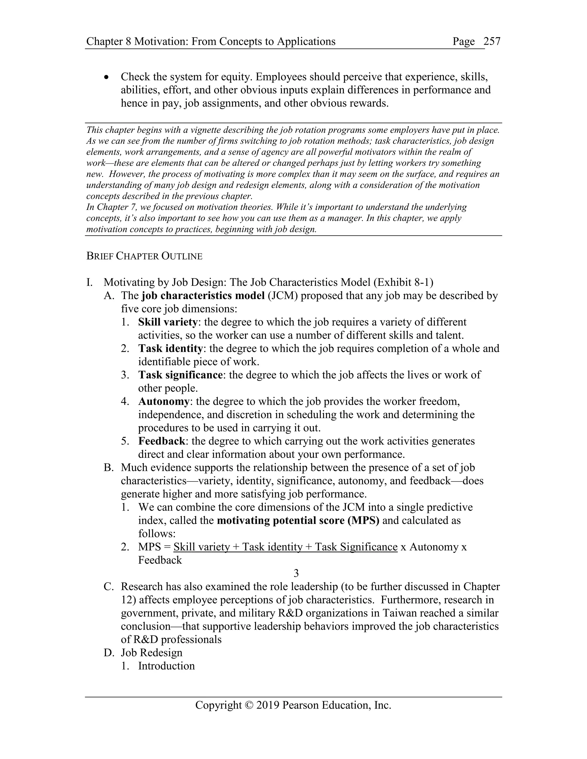 Chapter 8 Motivation: From Concepts to Applications Page
Copyright © 2019 Pearson Education, Inc.
257
 Check the system for equity. Employees should perceive that experience, skills,
abilities, effort, and other obvious inputs explain differences in performance and
hence in pay, job assignments, and other obvious rewards.
This chapter begins with a vignette describing the job rotation programs some employers have put in place.
As we can see from the number of firms switching to job rotation methods; task characteristics, job design
elements, work arrangements, and a sense of agency are all powerful motivators within the realm of
work—these are elements that can be altered or changed perhaps just by letting workers try something
new. However, the process of motivating is more complex than it may seem on the surface, and requires an
understanding of many job design and redesign elements, along with a consideration of the motivation
concepts described in the previous chapter.
In Chapter 7, we focused on motivation theories. While it’s important to understand the underlying
concepts, it’s also important to see how you can use them as a manager. In this chapter, we apply
motivation concepts to practices, beginning with job design.
BRIEF CHAPTER OUTLINE
I. Motivating by Job Design: The Job Characteristics Model (Exhibit 8-1)
A. The job characteristics model (JCM) proposed that any job may be described by
five core job dimensions:
1. Skill variety: the degree to which the job requires a variety of different
activities, so the worker can use a number of different skills and talent.
2. Task identity: the degree to which the job requires completion of a whole and
identifiable piece of work.
3. Task significance: the degree to which the job affects the lives or work of
other people.
4. Autonomy: the degree to which the job provides the worker freedom,
independence, and discretion in scheduling the work and determining the
procedures to be used in carrying it out.
5. Feedback: the degree to which carrying out the work activities generates
direct and clear information about your own performance.
B. Much evidence supports the relationship between the presence of a set of job
characteristics—variety, identity, significance, autonomy, and feedback—does
generate higher and more satisfying job performance.
1. We can combine the core dimensions of the JCM into a single predictive
index, called the motivating potential score (MPS) and calculated as
follows:
2. MPS = Skill variety + Task identity + Task Significance x Autonomy x
Feedback
3
C. Research has also examined the role leadership (to be further discussed in Chapter
12) affects employee perceptions of job characteristics. Furthermore, research in
government, private, and military R&D organizations in Taiwan reached a similar
conclusion—that supportive leadership behaviors improved the job characteristics
of R&D professionals
D. Job Redesign
1. Introduction
 