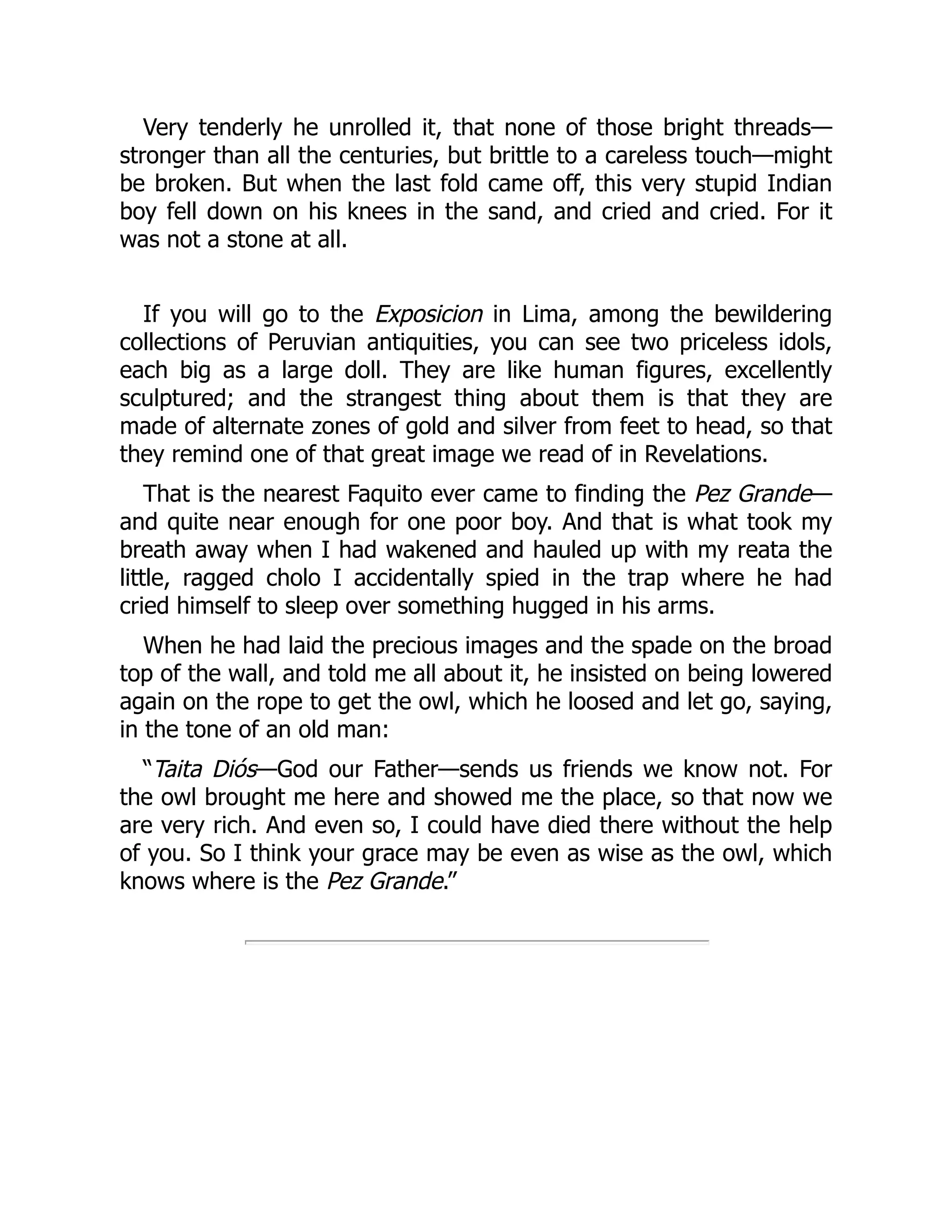 Very tenderly he unrolled it, that none of those bright threads—
stronger than all the centuries, but brittle to a careless touch—might
be broken. But when the last fold came off, this very stupid Indian
boy fell down on his knees in the sand, and cried and cried. For it
was not a stone at all.
If you will go to the Exposicion in Lima, among the bewildering
collections of Peruvian antiquities, you can see two priceless idols,
each big as a large doll. They are like human figures, excellently
sculptured; and the strangest thing about them is that they are
made of alternate zones of gold and silver from feet to head, so that
they remind one of that great image we read of in Revelations.
That is the nearest Faquito ever came to finding the Pez Grande—
and quite near enough for one poor boy. And that is what took my
breath away when I had wakened and hauled up with my reata the
little, ragged cholo I accidentally spied in the trap where he had
cried himself to sleep over something hugged in his arms.
When he had laid the precious images and the spade on the broad
top of the wall, and told me all about it, he insisted on being lowered
again on the rope to get the owl, which he loosed and let go, saying,
in the tone of an old man:
“Taita Diós—God our Father—sends us friends we know not. For
the owl brought me here and showed me the place, so that now we
are very rich. And even so, I could have died there without the help
of you. So I think your grace may be even as wise as the owl, which
knows where is the Pez Grande.”
 