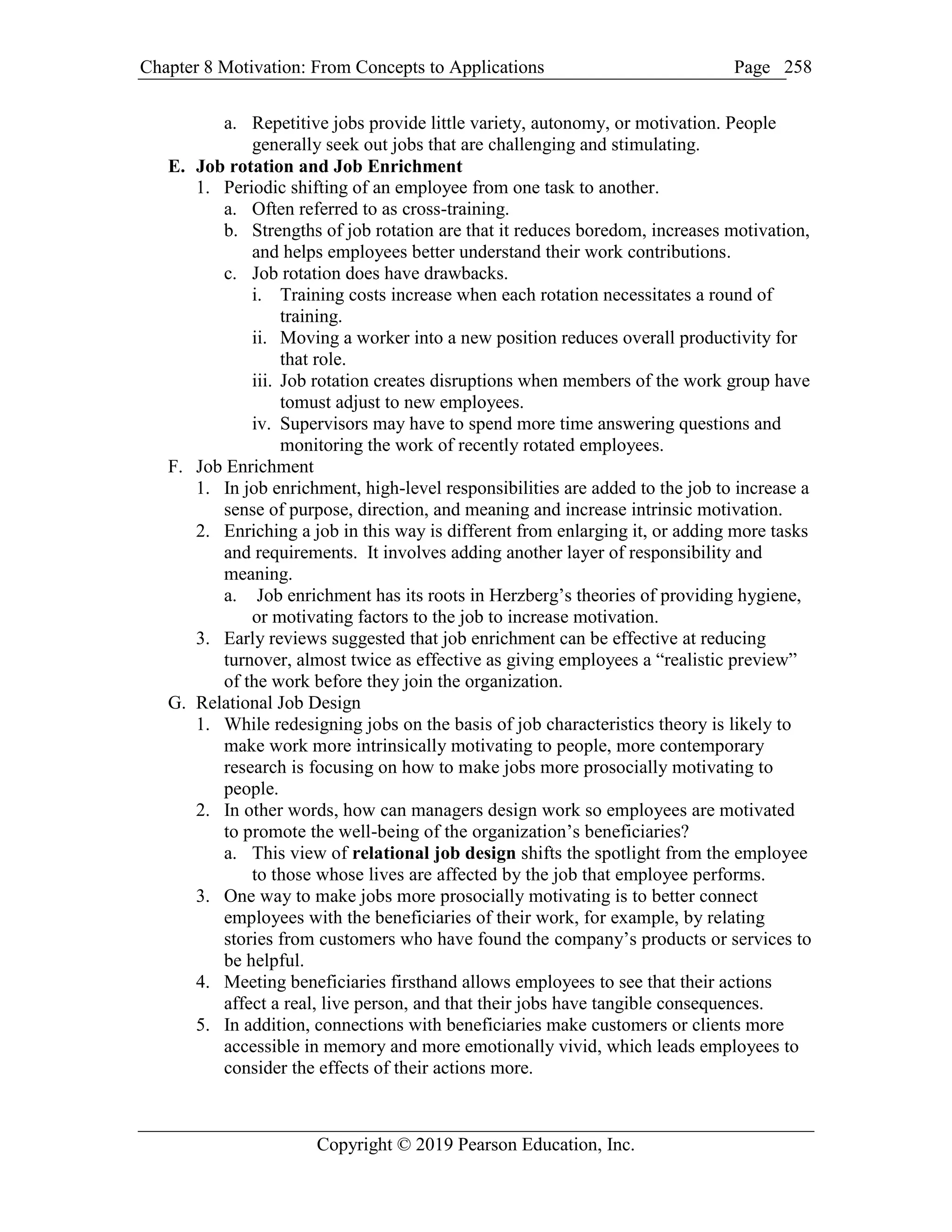 Chapter 8 Motivation: From Concepts to Applications Page
Copyright © 2019 Pearson Education, Inc.
258
a. Repetitive jobs provide little variety, autonomy, or motivation. People
generally seek out jobs that are challenging and stimulating.
E. Job rotation and Job Enrichment
1. Periodic shifting of an employee from one task to another.
a. Often referred to as cross-training.
b. Strengths of job rotation are that it reduces boredom, increases motivation,
and helps employees better understand their work contributions.
c. Job rotation does have drawbacks.
i. Training costs increase when each rotation necessitates a round of
training.
ii. Moving a worker into a new position reduces overall productivity for
that role.
iii. Job rotation creates disruptions when members of the work group have
tomust adjust to new employees.
iv. Supervisors may have to spend more time answering questions and
monitoring the work of recently rotated employees.
F. Job Enrichment
1. In job enrichment, high-level responsibilities are added to the job to increase a
sense of purpose, direction, and meaning and increase intrinsic motivation.
2. Enriching a job in this way is different from enlarging it, or adding more tasks
and requirements. It involves adding another layer of responsibility and
meaning.
a. Job enrichment has its roots in Herzberg’s theories of providing hygiene,
or motivating factors to the job to increase motivation.
3. Early reviews suggested that job enrichment can be effective at reducing
turnover, almost twice as effective as giving employees a “realistic preview”
of the work before they join the organization.
G. Relational Job Design
1. While redesigning jobs on the basis of job characteristics theory is likely to
make work more intrinsically motivating to people, more contemporary
research is focusing on how to make jobs more prosocially motivating to
people.
2. In other words, how can managers design work so employees are motivated
to promote the well-being of the organization’s beneficiaries?
a. This view of relational job design shifts the spotlight from the employee
to those whose lives are affected by the job that employee performs.
3. One way to make jobs more prosocially motivating is to better connect
employees with the beneficiaries of their work, for example, by relating
stories from customers who have found the company’s products or services to
be helpful.
4. Meeting beneficiaries firsthand allows employees to see that their actions
affect a real, live person, and that their jobs have tangible consequences.
5. In addition, connections with beneficiaries make customers or clients more
accessible in memory and more emotionally vivid, which leads employees to
consider the effects of their actions more.
 