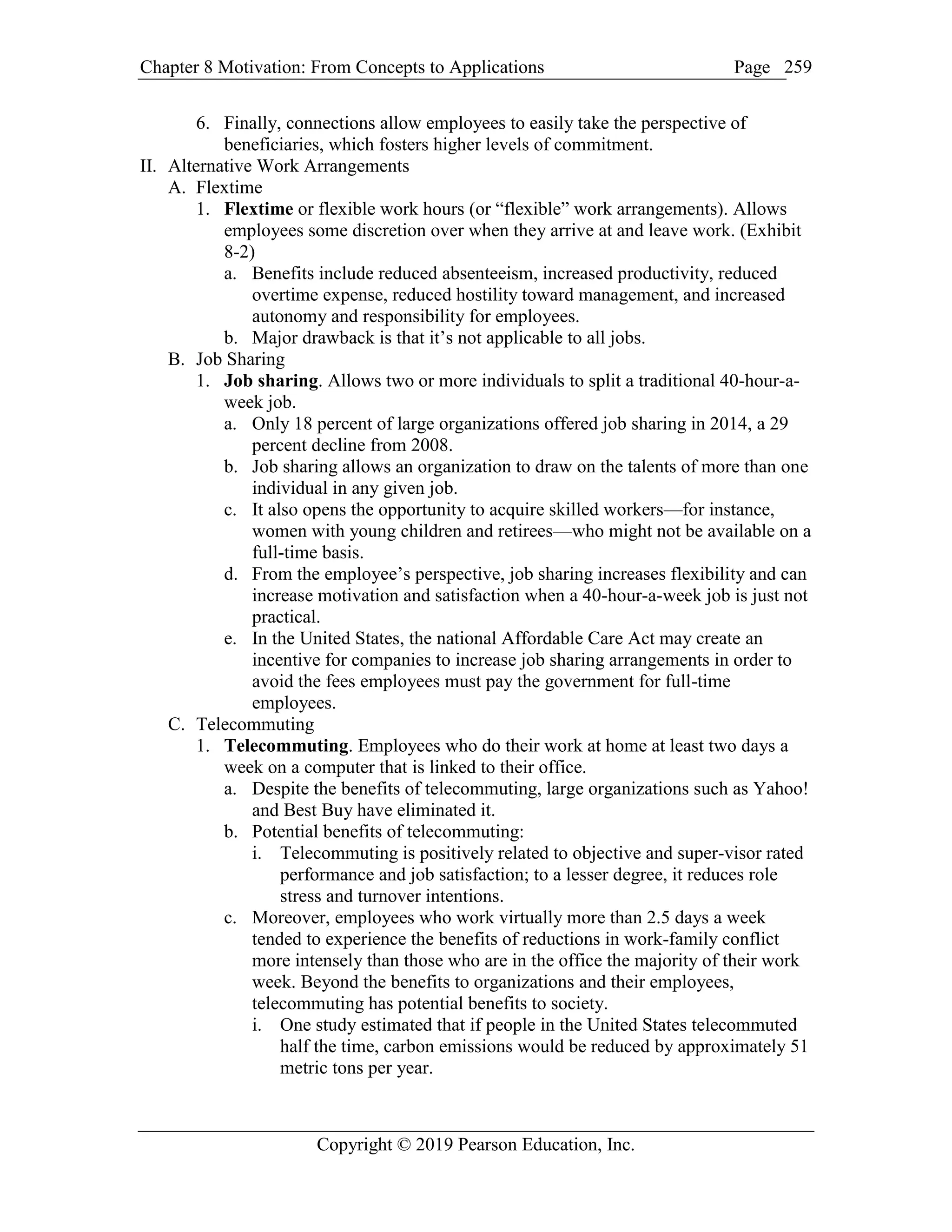 Chapter 8 Motivation: From Concepts to Applications Page
Copyright © 2019 Pearson Education, Inc.
259
6. Finally, connections allow employees to easily take the perspective of
beneficiaries, which fosters higher levels of commitment.
II. Alternative Work Arrangements
A. Flextime
1. Flextime or flexible work hours (or “flexible” work arrangements). Allows
employees some discretion over when they arrive at and leave work. (Exhibit
8-2)
a. Benefits include reduced absenteeism, increased productivity, reduced
overtime expense, reduced hostility toward management, and increased
autonomy and responsibility for employees.
b. Major drawback is that it’s not applicable to all jobs.
B. Job Sharing
1. Job sharing. Allows two or more individuals to split a traditional 40-hour-a-
week job.
a. Only 18 percent of large organizations offered job sharing in 2014, a 29
percent decline from 2008.
b. Job sharing allows an organization to draw on the talents of more than one
individual in any given job.
c. It also opens the opportunity to acquire skilled workers—for instance,
women with young children and retirees—who might not be available on a
full-time basis.
d. From the employee’s perspective, job sharing increases flexibility and can
increase motivation and satisfaction when a 40-hour-a-week job is just not
practical.
e. In the United States, the national Affordable Care Act may create an
incentive for companies to increase job sharing arrangements in order to
avoid the fees employees must pay the government for full-time
employees.
C. Telecommuting
1. Telecommuting. Employees who do their work at home at least two days a
week on a computer that is linked to their office.
a. Despite the benefits of telecommuting, large organizations such as Yahoo!
and Best Buy have eliminated it.
b. Potential benefits of telecommuting:
i. Telecommuting is positively related to objective and super-visor rated
performance and job satisfaction; to a lesser degree, it reduces role
stress and turnover intentions.
c. Moreover, employees who work virtually more than 2.5 days a week
tended to experience the benefits of reductions in work-family conflict
more intensely than those who are in the office the majority of their work
week. Beyond the benefits to organizations and their employees,
telecommuting has potential benefits to society.
i. One study estimated that if people in the United States telecommuted
half the time, carbon emissions would be reduced by approximately 51
metric tons per year.
 
