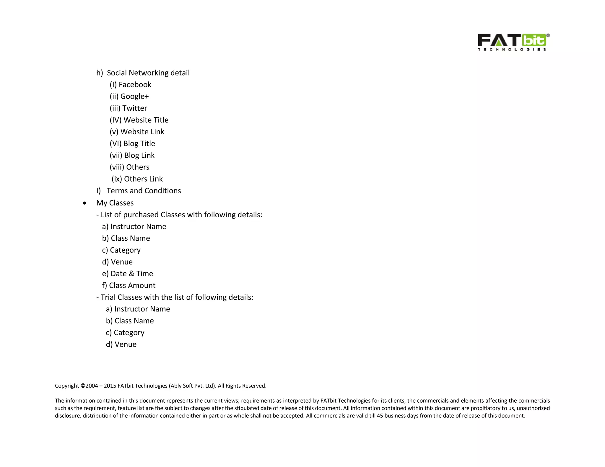 Copyright ©2004 – 2015 FATbit Technologies (Ably Soft Pvt. Ltd). All Rights Reserved.
The information contained in this document represents the current views, requirements as interpreted by FATbit Technologies for its clients, the commercials and elements affecting the commercials
such as the requirement, feature list are the subject to changes after the stipulated date of release of this document. All information contained within this document are propitiatory to us, unauthorized
disclosure, distribution of the information contained either in part or as whole shall not be accepted. All commercials are valid till 45 business days from the date of release of this document.
h) Social Networking detail
(I) Facebook
(ii) Google+
(iii) Twitter
(IV) Website Title
(v) Website Link
(VI) Blog Title
(vii) Blog Link
(viii) Others
(ix) Others Link
I) Terms and Conditions
 My Classes
- List of purchased Classes with following details:
a) Instructor Name
b) Class Name
c) Category
d) Venue
e) Date & Time
f) Class Amount
- Trial Classes with the list of following details:
a) Instructor Name
b) Class Name
c) Category
d) Venue
 