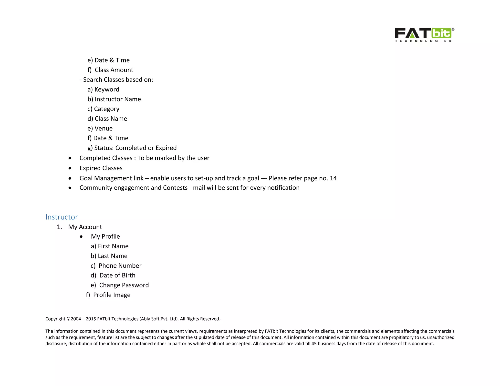 Copyright ©2004 – 2015 FATbit Technologies (Ably Soft Pvt. Ltd). All Rights Reserved.
The information contained in this document represents the current views, requirements as interpreted by FATbit Technologies for its clients, the commercials and elements affecting the commercials
such as the requirement, feature list are the subject to changes after the stipulated date of release of this document. All information contained within this document are propitiatory to us, unauthorized
disclosure, distribution of the information contained either in part or as whole shall not be accepted. All commercials are valid till 45 business days from the date of release of this document.
e) Date & Time
f) Class Amount
- Search Classes based on:
a) Keyword
b) Instructor Name
c) Category
d) Class Name
e) Venue
f) Date & Time
g) Status: Completed or Expired
 Completed Classes : To be marked by the user
 Expired Classes
 Goal Management link – enable users to set-up and track a goal --- Please refer page no. 14
 Community engagement and Contests - mail will be sent for every notification
Instructor
1. My Account
 My Profile
a) First Name
b) Last Name
c) Phone Number
d) Date of Birth
e) Change Password
f) Profile Image
 