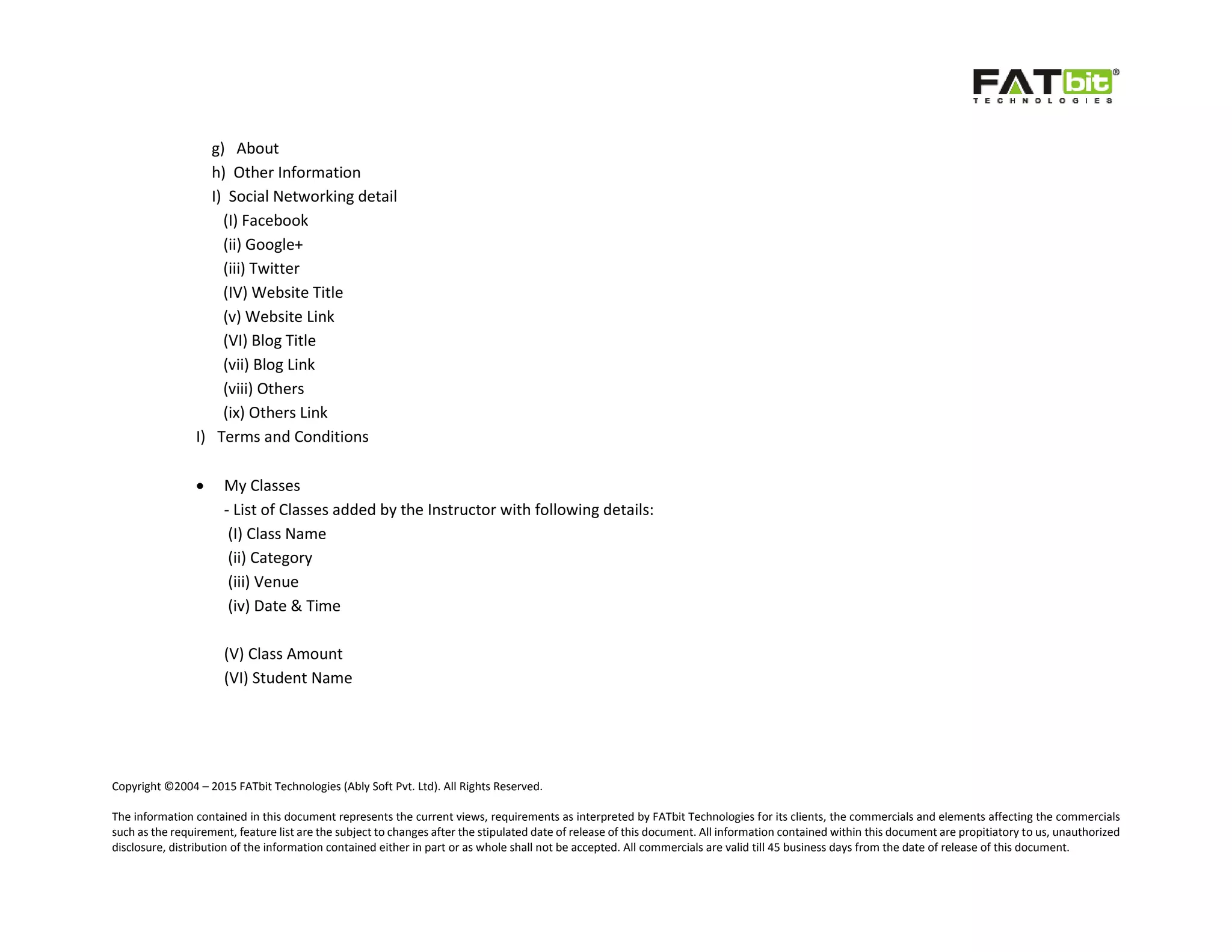 Copyright ©2004 – 2015 FATbit Technologies (Ably Soft Pvt. Ltd). All Rights Reserved.
The information contained in this document represents the current views, requirements as interpreted by FATbit Technologies for its clients, the commercials and elements affecting the commercials
such as the requirement, feature list are the subject to changes after the stipulated date of release of this document. All information contained within this document are propitiatory to us, unauthorized
disclosure, distribution of the information contained either in part or as whole shall not be accepted. All commercials are valid till 45 business days from the date of release of this document.
g) About
h) Other Information
I) Social Networking detail
(I) Facebook
(ii) Google+
(iii) Twitter
(IV) Website Title
(v) Website Link
(VI) Blog Title
(vii) Blog Link
(viii) Others
(ix) Others Link
I) Terms and Conditions
 My Classes
- List of Classes added by the Instructor with following details:
(I) Class Name
(ii) Category
(iii) Venue
(iv) Date & Time
(V) Class Amount
(VI) Student Name
 