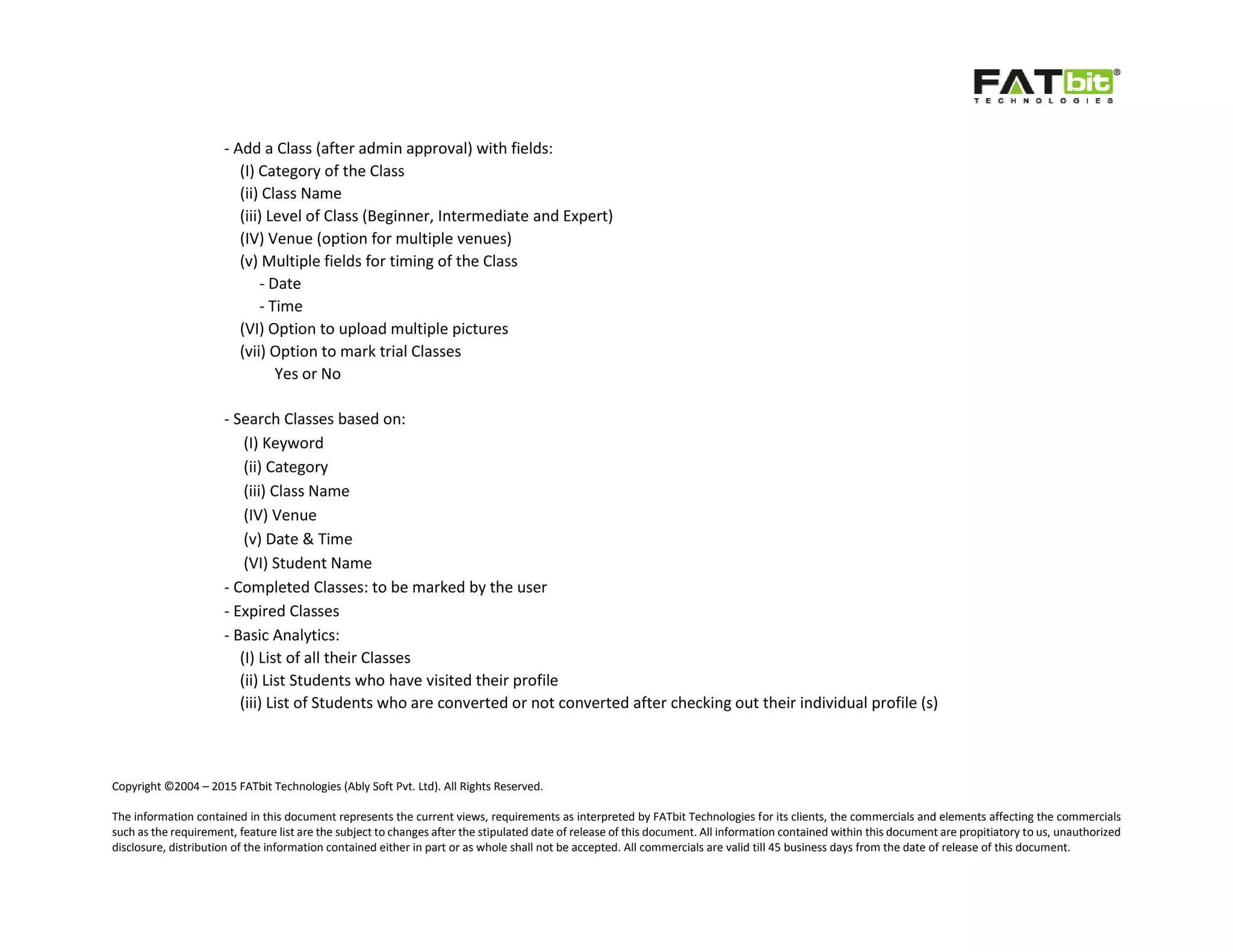 Copyright ©2004 – 2015 FATbit Technologies (Ably Soft Pvt. Ltd). All Rights Reserved.
The information contained in this document represents the current views, requirements as interpreted by FATbit Technologies for its clients, the commercials and elements affecting the commercials
such as the requirement, feature list are the subject to changes after the stipulated date of release of this document. All information contained within this document are propitiatory to us, unauthorized
disclosure, distribution of the information contained either in part or as whole shall not be accepted. All commercials are valid till 45 business days from the date of release of this document.
- Add a Class (after admin approval) with fields:
(I) Category of the Class
(ii) Class Name
(iii) Level of Class (Beginner, Intermediate and Expert)
(IV) Venue (option for multiple venues)
(v) Multiple fields for timing of the Class
- Date
- Time
(VI) Option to upload multiple pictures
(vii) Option to mark trial Classes
Yes or No
- Search Classes based on:
(I) Keyword
(ii) Category
(iii) Class Name
(IV) Venue
(v) Date & Time
(VI) Student Name
- Completed Classes: to be marked by the user
- Expired Classes
- Basic Analytics:
(I) List of all their Classes
(ii) List Students who have visited their profile
(iii) List of Students who are converted or not converted after checking out their individual profile (s)
 