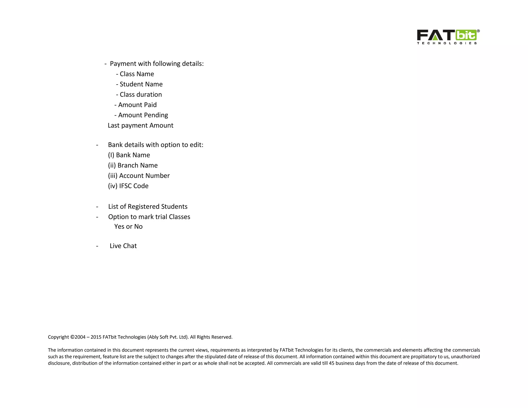Copyright ©2004 – 2015 FATbit Technologies (Ably Soft Pvt. Ltd). All Rights Reserved.
The information contained in this document represents the current views, requirements as interpreted by FATbit Technologies for its clients, the commercials and elements affecting the commercials
such as the requirement, feature list are the subject to changes after the stipulated date of release of this document. All information contained within this document are propitiatory to us, unauthorized
disclosure, distribution of the information contained either in part or as whole shall not be accepted. All commercials are valid till 45 business days from the date of release of this document.
- Payment with following details:
- Class Name
- Student Name
- Class duration
- Amount Paid
- Amount Pending
Last payment Amount
- Bank details with option to edit:
(I) Bank Name
(ii) Branch Name
(iii) Account Number
(iv) IFSC Code
- List of Registered Students
- Option to mark trial Classes
Yes or No
- Live Chat
 