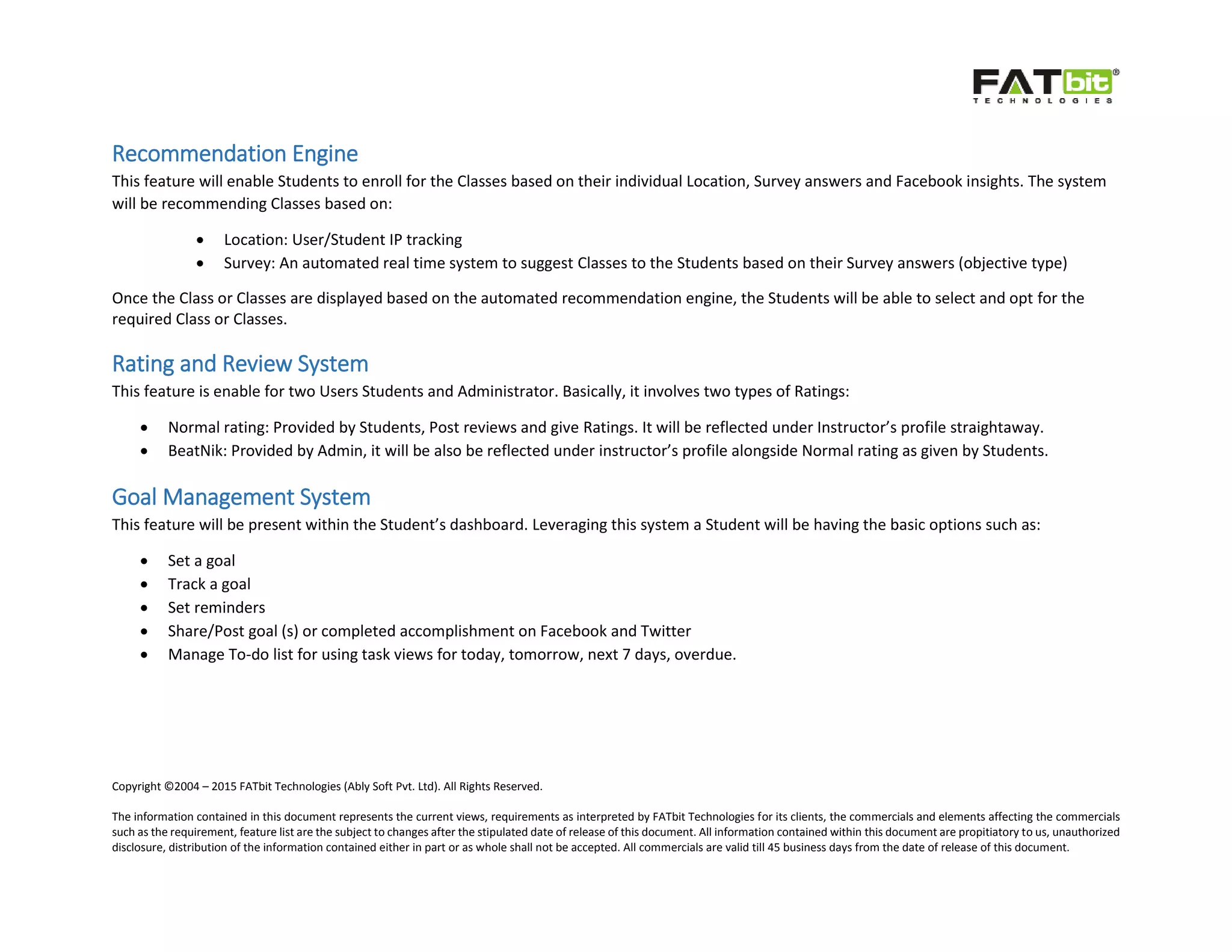 Copyright ©2004 – 2015 FATbit Technologies (Ably Soft Pvt. Ltd). All Rights Reserved.
The information contained in this document represents the current views, requirements as interpreted by FATbit Technologies for its clients, the commercials and elements affecting the commercials
such as the requirement, feature list are the subject to changes after the stipulated date of release of this document. All information contained within this document are propitiatory to us, unauthorized
disclosure, distribution of the information contained either in part or as whole shall not be accepted. All commercials are valid till 45 business days from the date of release of this document.
Recommendation Engine
This feature will enable Students to enroll for the Classes based on their individual Location, Survey answers and Facebook insights. The system
will be recommending Classes based on:
 Location: User/Student IP tracking
 Survey: An automated real time system to suggest Classes to the Students based on their Survey answers (objective type)
Once the Class or Classes are displayed based on the automated recommendation engine, the Students will be able to select and opt for the
required Class or Classes.
Rating and Review System
This feature is enable for two Users Students and Administrator. Basically, it involves two types of Ratings:
 Normal rating: Provided by Students, Post reviews and give Ratings. It will be reflected under Instructor’s profile straightaway.
 BeatNik: Provided by Admin, it will be also be reflected under instructor’s profile alongside Normal rating as given by Students.
Goal Management System
This feature will be present within the Student’s dashboard. Leveraging this system a Student will be having the basic options such as:
 Set a goal
 Track a goal
 Set reminders
 Share/Post goal (s) or completed accomplishment on Facebook and Twitter
 Manage To-do list for using task views for today, tomorrow, next 7 days, overdue.
 
