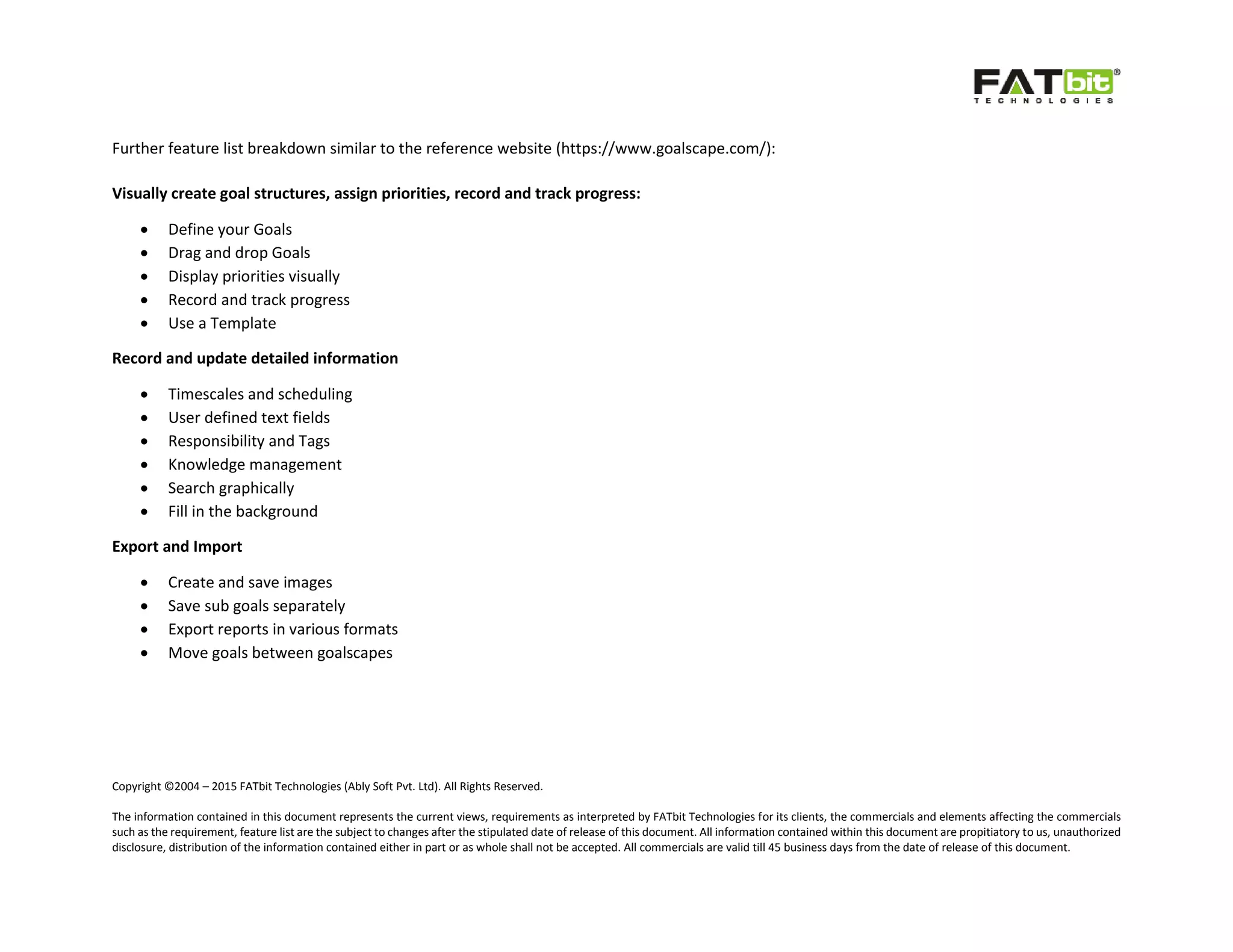 Copyright ©2004 – 2015 FATbit Technologies (Ably Soft Pvt. Ltd). All Rights Reserved.
The information contained in this document represents the current views, requirements as interpreted by FATbit Technologies for its clients, the commercials and elements affecting the commercials
such as the requirement, feature list are the subject to changes after the stipulated date of release of this document. All information contained within this document are propitiatory to us, unauthorized
disclosure, distribution of the information contained either in part or as whole shall not be accepted. All commercials are valid till 45 business days from the date of release of this document.
Further feature list breakdown similar to the reference website (https://www.goalscape.com/):
Visually create goal structures, assign priorities, record and track progress:
 Define your Goals
 Drag and drop Goals
 Display priorities visually
 Record and track progress
 Use a Template
Record and update detailed information
 Timescales and scheduling
 User defined text fields
 Responsibility and Tags
 Knowledge management
 Search graphically
 Fill in the background
Export and Import
 Create and save images
 Save sub goals separately
 Export reports in various formats
 Move goals between goalscapes
 