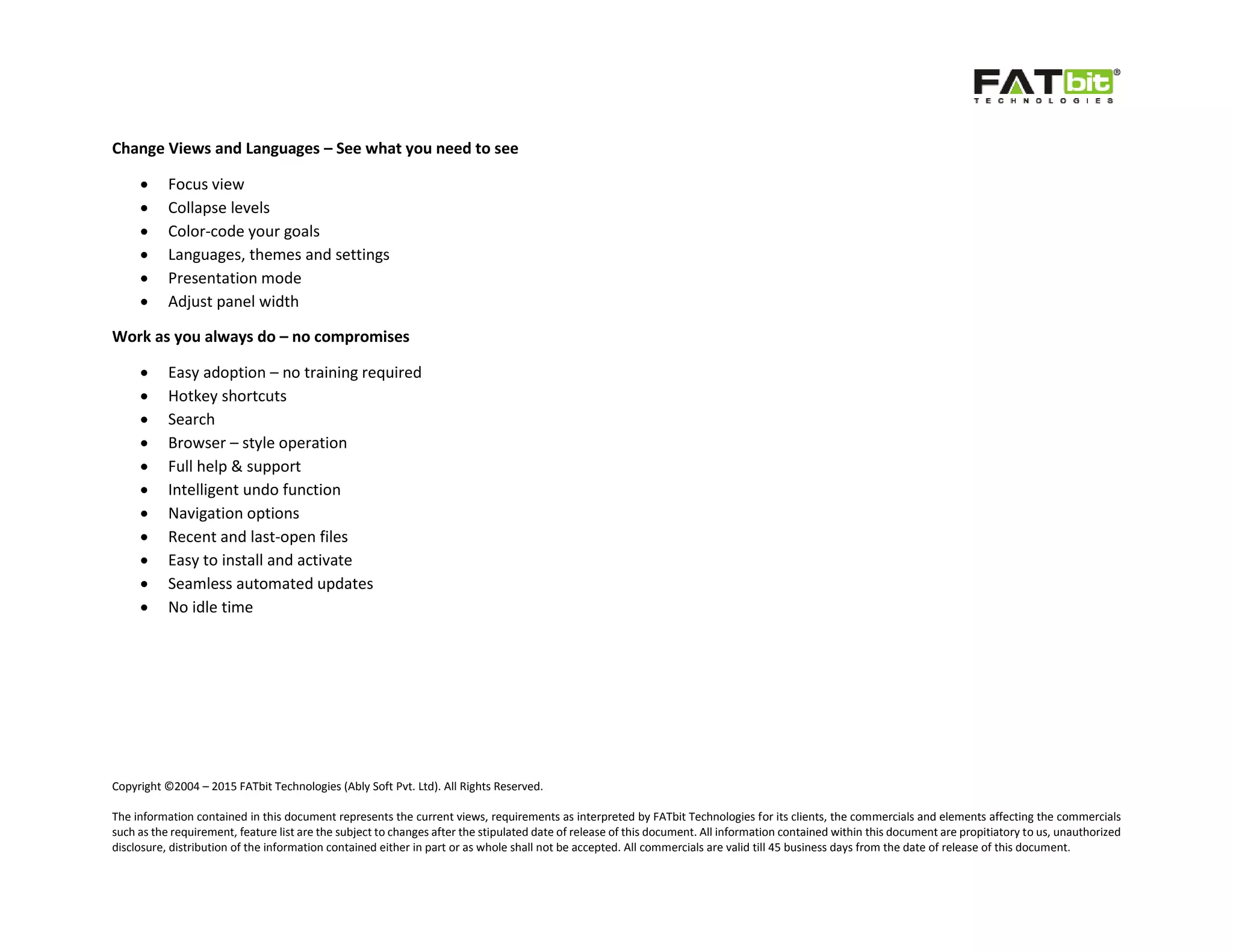 Copyright ©2004 – 2015 FATbit Technologies (Ably Soft Pvt. Ltd). All Rights Reserved.
The information contained in this document represents the current views, requirements as interpreted by FATbit Technologies for its clients, the commercials and elements affecting the commercials
such as the requirement, feature list are the subject to changes after the stipulated date of release of this document. All information contained within this document are propitiatory to us, unauthorized
disclosure, distribution of the information contained either in part or as whole shall not be accepted. All commercials are valid till 45 business days from the date of release of this document.
Change Views and Languages – See what you need to see
 Focus view
 Collapse levels
 Color-code your goals
 Languages, themes and settings
 Presentation mode
 Adjust panel width
Work as you always do – no compromises
 Easy adoption – no training required
 Hotkey shortcuts
 Search
 Browser – style operation
 Full help & support
 Intelligent undo function
 Navigation options
 Recent and last-open files
 Easy to install and activate
 Seamless automated updates
 No idle time
 