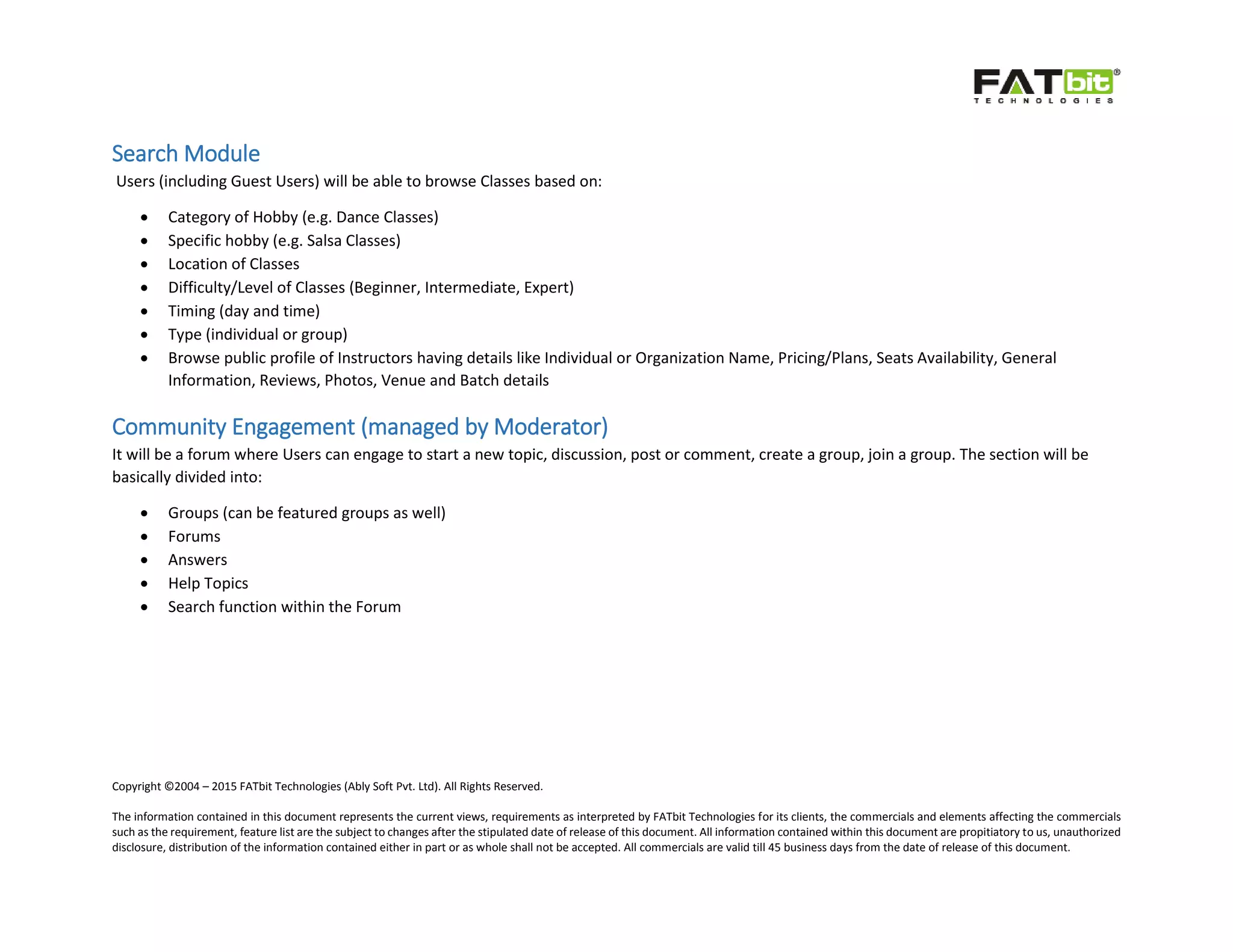 Copyright ©2004 – 2015 FATbit Technologies (Ably Soft Pvt. Ltd). All Rights Reserved.
The information contained in this document represents the current views, requirements as interpreted by FATbit Technologies for its clients, the commercials and elements affecting the commercials
such as the requirement, feature list are the subject to changes after the stipulated date of release of this document. All information contained within this document are propitiatory to us, unauthorized
disclosure, distribution of the information contained either in part or as whole shall not be accepted. All commercials are valid till 45 business days from the date of release of this document.
Search Module
Users (including Guest Users) will be able to browse Classes based on:
 Category of Hobby (e.g. Dance Classes)
 Specific hobby (e.g. Salsa Classes)
 Location of Classes
 Difficulty/Level of Classes (Beginner, Intermediate, Expert)
 Timing (day and time)
 Type (individual or group)
 Browse public profile of Instructors having details like Individual or Organization Name, Pricing/Plans, Seats Availability, General
Information, Reviews, Photos, Venue and Batch details
Community Engagement (managed by Moderator)
It will be a forum where Users can engage to start a new topic, discussion, post or comment, create a group, join a group. The section will be
basically divided into:
 Groups (can be featured groups as well)
 Forums
 Answers
 Help Topics
 Search function within the Forum
 