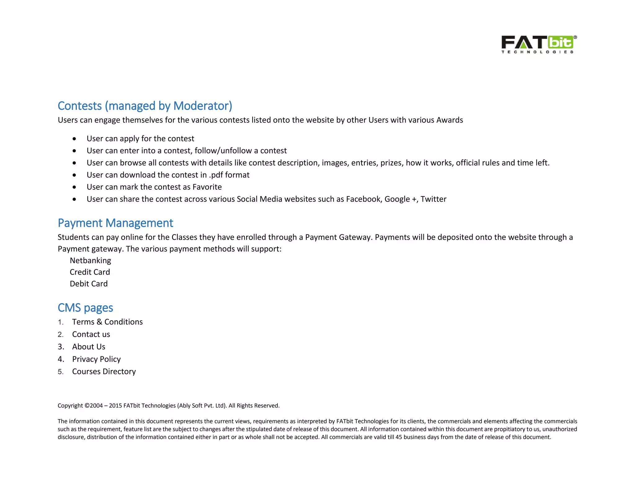 Copyright ©2004 – 2015 FATbit Technologies (Ably Soft Pvt. Ltd). All Rights Reserved.
The information contained in this document represents the current views, requirements as interpreted by FATbit Technologies for its clients, the commercials and elements affecting the commercials
such as the requirement, feature list are the subject to changes after the stipulated date of release of this document. All information contained within this document are propitiatory to us, unauthorized
disclosure, distribution of the information contained either in part or as whole shall not be accepted. All commercials are valid till 45 business days from the date of release of this document.
Contests (managed by Moderator)
Users can engage themselves for the various contests listed onto the website by other Users with various Awards
 User can apply for the contest
 User can enter into a contest, follow/unfollow a contest
 User can browse all contests with details like contest description, images, entries, prizes, how it works, official rules and time left.
 User can download the contest in .pdf format
 User can mark the contest as Favorite
 User can share the contest across various Social Media websites such as Facebook, Google +, Twitter
Payment Management
Students can pay online for the Classes they have enrolled through a Payment Gateway. Payments will be deposited onto the website through a
Payment gateway. The various payment methods will support:
Netbanking
Credit Card
Debit Card
CMS pages
1. Terms & Conditions
2. Contact us
3. About Us
4. Privacy Policy
5. Courses Directory
 