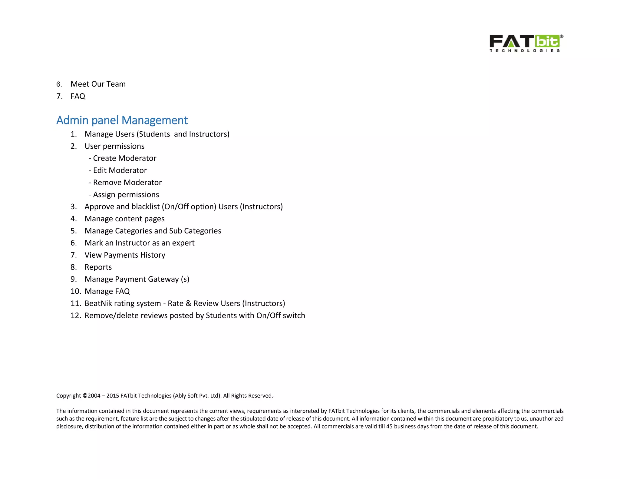 Copyright ©2004 – 2015 FATbit Technologies (Ably Soft Pvt. Ltd). All Rights Reserved.
The information contained in this document represents the current views, requirements as interpreted by FATbit Technologies for its clients, the commercials and elements affecting the commercials
such as the requirement, feature list are the subject to changes after the stipulated date of release of this document. All information contained within this document are propitiatory to us, unauthorized
disclosure, distribution of the information contained either in part or as whole shall not be accepted. All commercials are valid till 45 business days from the date of release of this document.
6. Meet Our Team
7. FAQ
Admin panel Management
1. Manage Users (Students and Instructors)
2. User permissions
- Create Moderator
- Edit Moderator
- Remove Moderator
- Assign permissions
3. Approve and blacklist (On/Off option) Users (Instructors)
4. Manage content pages
5. Manage Categories and Sub Categories
6. Mark an Instructor as an expert
7. View Payments History
8. Reports
9. Manage Payment Gateway (s)
10. Manage FAQ
11. BeatNik rating system - Rate & Review Users (Instructors)
12. Remove/delete reviews posted by Students with On/Off switch
 