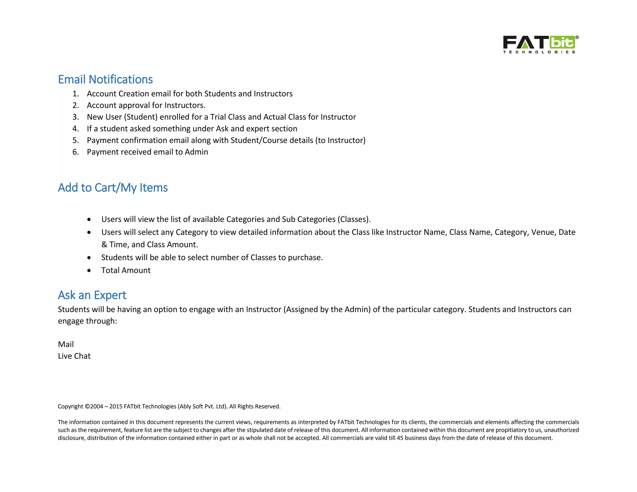 Copyright ©2004 – 2015 FATbit Technologies (Ably Soft Pvt. Ltd). All Rights Reserved.
The information contained in this document represents the current views, requirements as interpreted by FATbit Technologies for its clients, the commercials and elements affecting the commercials
such as the requirement, feature list are the subject to changes after the stipulated date of release of this document. All information contained within this document are propitiatory to us, unauthorized
disclosure, distribution of the information contained either in part or as whole shall not be accepted. All commercials are valid till 45 business days from the date of release of this document.
Email Notifications
1. Account Creation email for both Students and Instructors
2. Account approval for Instructors.
3. New User (Student) enrolled for a Trial Class and Actual Class for Instructor
4. If a student asked something under Ask and expert section
5. Payment confirmation email along with Student/Course details (to Instructor)
6. Payment received email to Admin
Add to Cart/My Items
 Users will view the list of available Categories and Sub Categories (Classes).
 Users will select any Category to view detailed information about the Class like Instructor Name, Class Name, Category, Venue, Date
& Time, and Class Amount.
 Students will be able to select number of Classes to purchase.
 Total Amount
Ask an Expert
Students will be having an option to engage with an Instructor (Assigned by the Admin) of the particular category. Students and Instructors can
engage through:
Mail
Live Chat
 