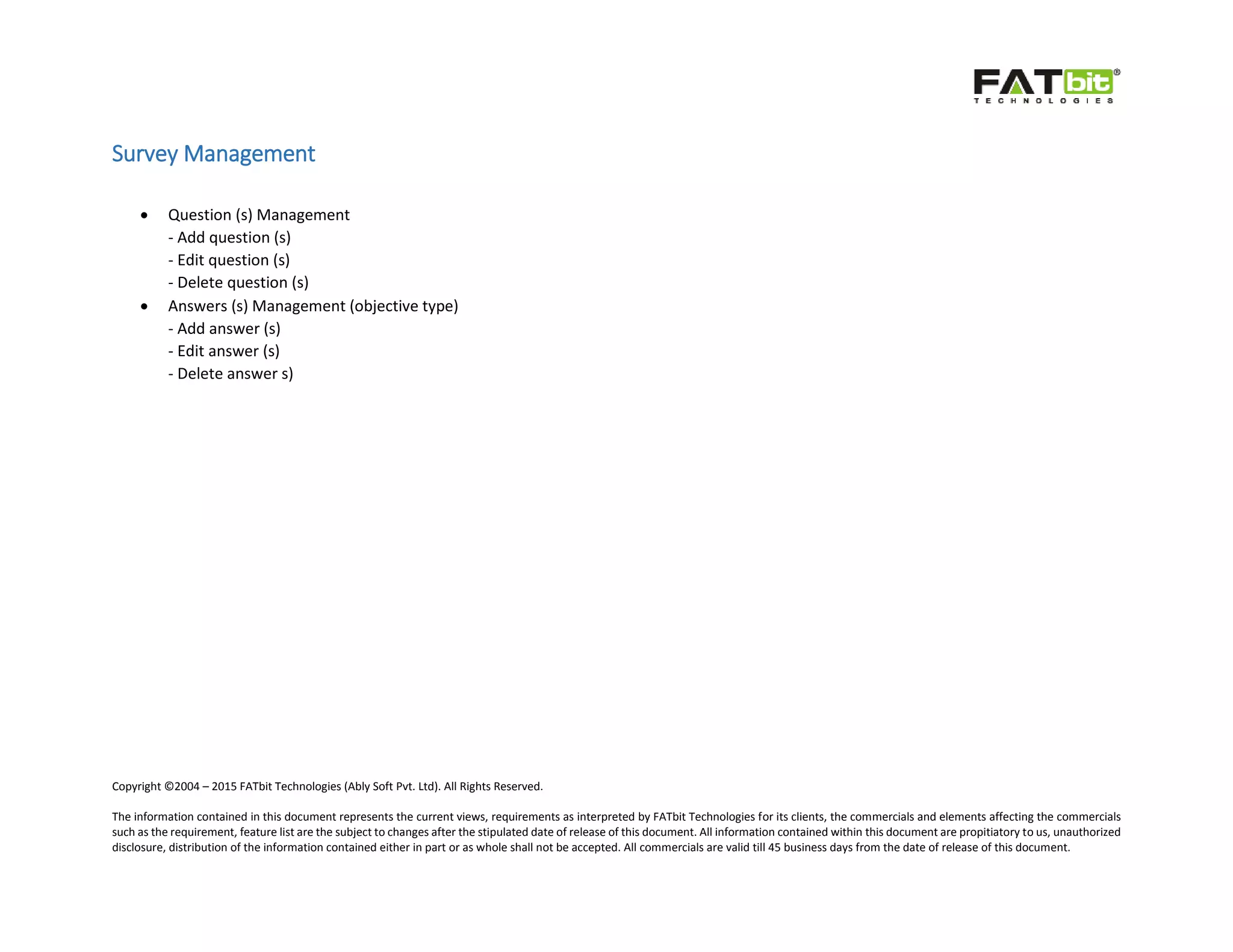 Copyright ©2004 – 2015 FATbit Technologies (Ably Soft Pvt. Ltd). All Rights Reserved.
The information contained in this document represents the current views, requirements as interpreted by FATbit Technologies for its clients, the commercials and elements affecting the commercials
such as the requirement, feature list are the subject to changes after the stipulated date of release of this document. All information contained within this document are propitiatory to us, unauthorized
disclosure, distribution of the information contained either in part or as whole shall not be accepted. All commercials are valid till 45 business days from the date of release of this document.
Survey Management
 Question (s) Management
- Add question (s)
- Edit question (s)
- Delete question (s)
 Answers (s) Management (objective type)
- Add answer (s)
- Edit answer (s)
- Delete answer s)
 