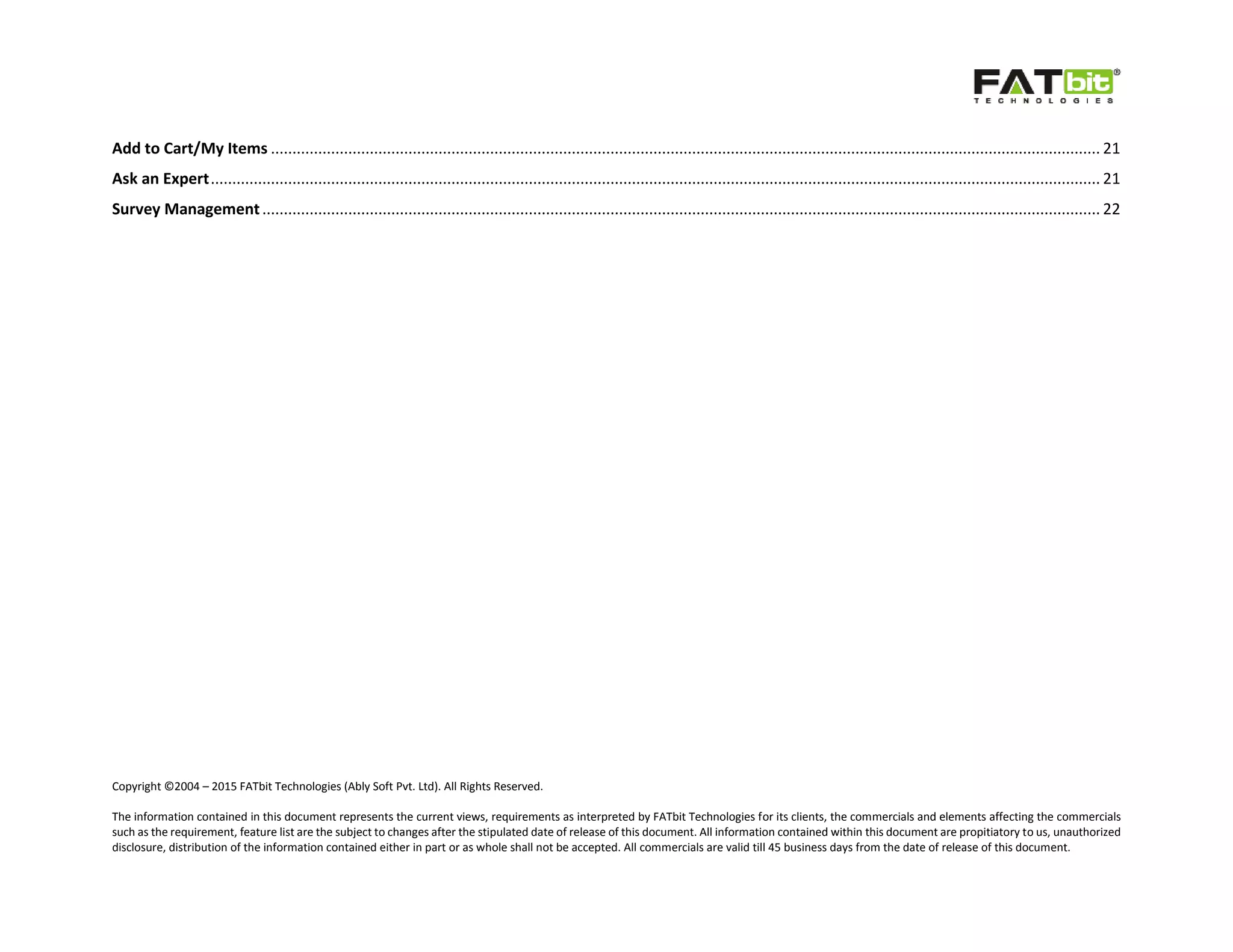 Copyright ©2004 – 2015 FATbit Technologies (Ably Soft Pvt. Ltd). All Rights Reserved.
The information contained in this document represents the current views, requirements as interpreted by FATbit Technologies for its clients, the commercials and elements affecting the commercials
such as the requirement, feature list are the subject to changes after the stipulated date of release of this document. All information contained within this document are propitiatory to us, unauthorized
disclosure, distribution of the information contained either in part or as whole shall not be accepted. All commercials are valid till 45 business days from the date of release of this document.
Add to Cart/My Items ................................................................................................................................................................................................. 21
Ask an Expert............................................................................................................................................................................................................... 21
Survey Management................................................................................................................................................................................................... 22
 