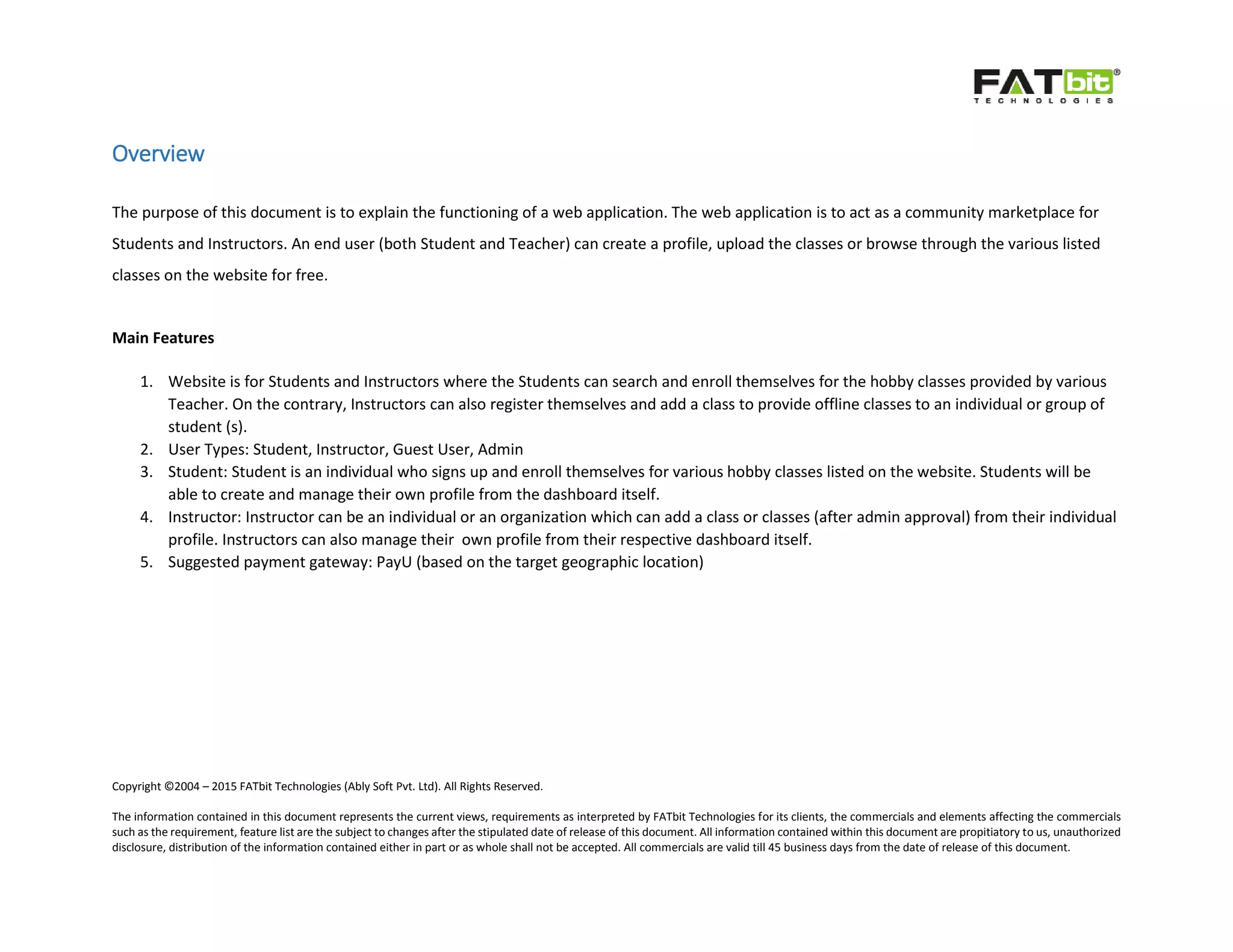 Copyright ©2004 – 2015 FATbit Technologies (Ably Soft Pvt. Ltd). All Rights Reserved.
The information contained in this document represents the current views, requirements as interpreted by FATbit Technologies for its clients, the commercials and elements affecting the commercials
such as the requirement, feature list are the subject to changes after the stipulated date of release of this document. All information contained within this document are propitiatory to us, unauthorized
disclosure, distribution of the information contained either in part or as whole shall not be accepted. All commercials are valid till 45 business days from the date of release of this document.
Overview
The purpose of this document is to explain the functioning of a web application. The web application is to act as a community marketplace for
Students and Instructors. An end user (both Student and Teacher) can create a profile, upload the classes or browse through the various listed
classes on the website for free.
Main Features
1. Website is for Students and Instructors where the Students can search and enroll themselves for the hobby classes provided by various
Teacher. On the contrary, Instructors can also register themselves and add a class to provide offline classes to an individual or group of
student (s).
2. User Types: Student, Instructor, Guest User, Admin
3. Student: Student is an individual who signs up and enroll themselves for various hobby classes listed on the website. Students will be
able to create and manage their own profile from the dashboard itself.
4. Instructor: Instructor can be an individual or an organization which can add a class or classes (after admin approval) from their individual
profile. Instructors can also manage their own profile from their respective dashboard itself.
5. Suggested payment gateway: PayU (based on the target geographic location)
 
