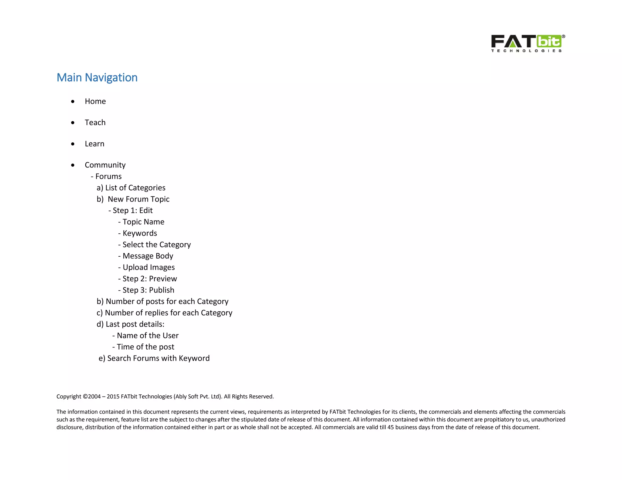 Copyright ©2004 – 2015 FATbit Technologies (Ably Soft Pvt. Ltd). All Rights Reserved.
The information contained in this document represents the current views, requirements as interpreted by FATbit Technologies for its clients, the commercials and elements affecting the commercials
such as the requirement, feature list are the subject to changes after the stipulated date of release of this document. All information contained within this document are propitiatory to us, unauthorized
disclosure, distribution of the information contained either in part or as whole shall not be accepted. All commercials are valid till 45 business days from the date of release of this document.
Main Navigation
 Home
 Teach
 Learn
 Community
- Forums
a) List of Categories
b) New Forum Topic
- Step 1: Edit
- Topic Name
- Keywords
- Select the Category
- Message Body
- Upload Images
- Step 2: Preview
- Step 3: Publish
b) Number of posts for each Category
c) Number of replies for each Category
d) Last post details:
- Name of the User
- Time of the post
e) Search Forums with Keyword
 
