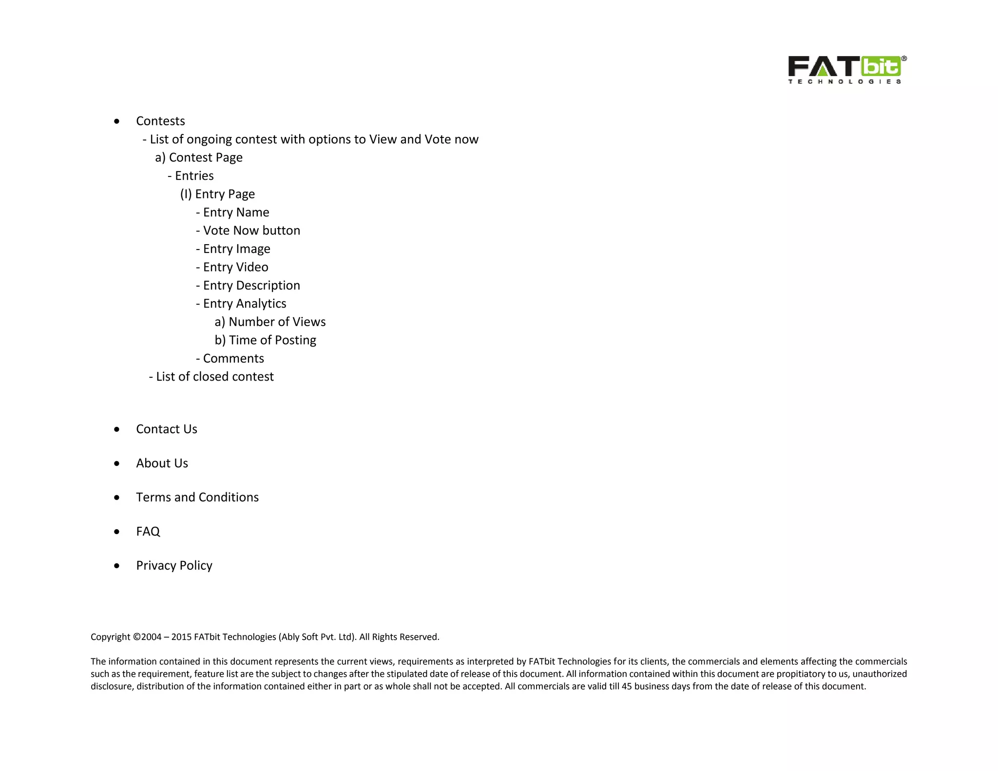Copyright ©2004 – 2015 FATbit Technologies (Ably Soft Pvt. Ltd). All Rights Reserved.
The information contained in this document represents the current views, requirements as interpreted by FATbit Technologies for its clients, the commercials and elements affecting the commercials
such as the requirement, feature list are the subject to changes after the stipulated date of release of this document. All information contained within this document are propitiatory to us, unauthorized
disclosure, distribution of the information contained either in part or as whole shall not be accepted. All commercials are valid till 45 business days from the date of release of this document.
 Contests
- List of ongoing contest with options to View and Vote now
a) Contest Page
- Entries
(I) Entry Page
- Entry Name
- Vote Now button
- Entry Image
- Entry Video
- Entry Description
- Entry Analytics
a) Number of Views
b) Time of Posting
- Comments
- List of closed contest
 Contact Us
 About Us
 Terms and Conditions
 FAQ
 Privacy Policy
 