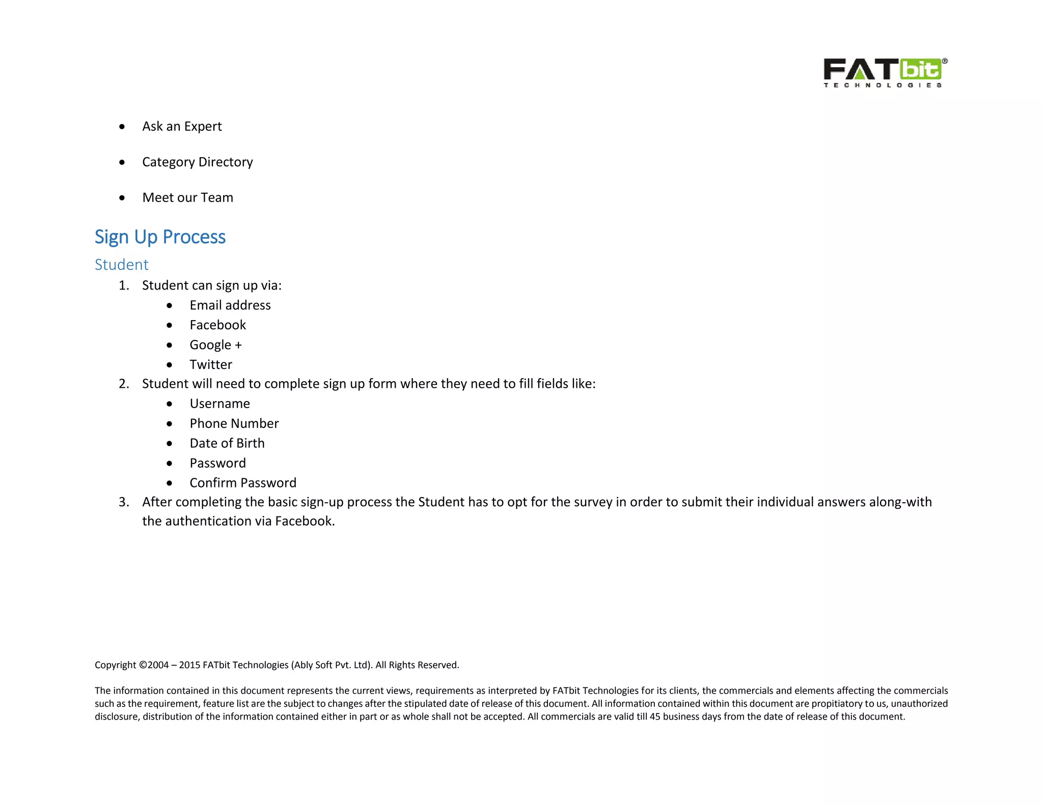 Copyright ©2004 – 2015 FATbit Technologies (Ably Soft Pvt. Ltd). All Rights Reserved.
The information contained in this document represents the current views, requirements as interpreted by FATbit Technologies for its clients, the commercials and elements affecting the commercials
such as the requirement, feature list are the subject to changes after the stipulated date of release of this document. All information contained within this document are propitiatory to us, unauthorized
disclosure, distribution of the information contained either in part or as whole shall not be accepted. All commercials are valid till 45 business days from the date of release of this document.
 Ask an Expert
 Category Directory
 Meet our Team
Sign Up Process
Student
1. Student can sign up via:
 Email address
 Facebook
 Google +
 Twitter
2. Student will need to complete sign up form where they need to fill fields like:
 Username
 Phone Number
 Date of Birth
 Password
 Confirm Password
3. After completing the basic sign-up process the Student has to opt for the survey in order to submit their individual answers along-with
the authentication via Facebook.
 
