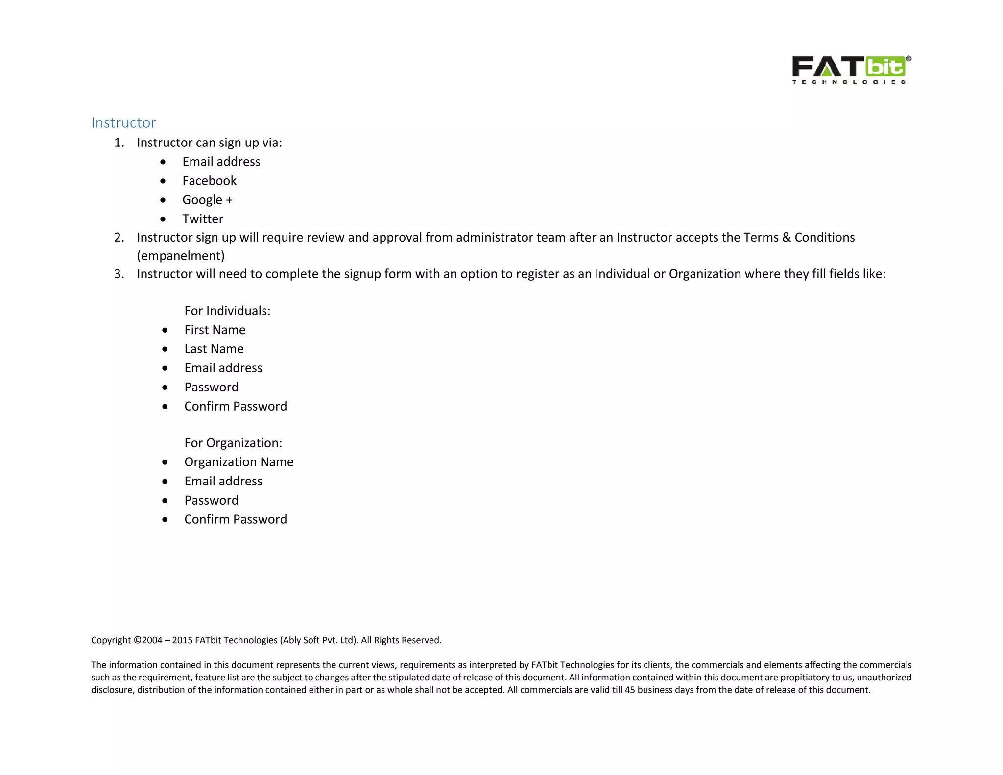 Copyright ©2004 – 2015 FATbit Technologies (Ably Soft Pvt. Ltd). All Rights Reserved.
The information contained in this document represents the current views, requirements as interpreted by FATbit Technologies for its clients, the commercials and elements affecting the commercials
such as the requirement, feature list are the subject to changes after the stipulated date of release of this document. All information contained within this document are propitiatory to us, unauthorized
disclosure, distribution of the information contained either in part or as whole shall not be accepted. All commercials are valid till 45 business days from the date of release of this document.
Instructor
1. Instructor can sign up via:
 Email address
 Facebook
 Google +
 Twitter
2. Instructor sign up will require review and approval from administrator team after an Instructor accepts the Terms & Conditions
(empanelment)
3. Instructor will need to complete the signup form with an option to register as an Individual or Organization where they fill fields like:
For Individuals:
 First Name
 Last Name
 Email address
 Password
 Confirm Password
For Organization:
 Organization Name
 Email address
 Password
 Confirm Password
 