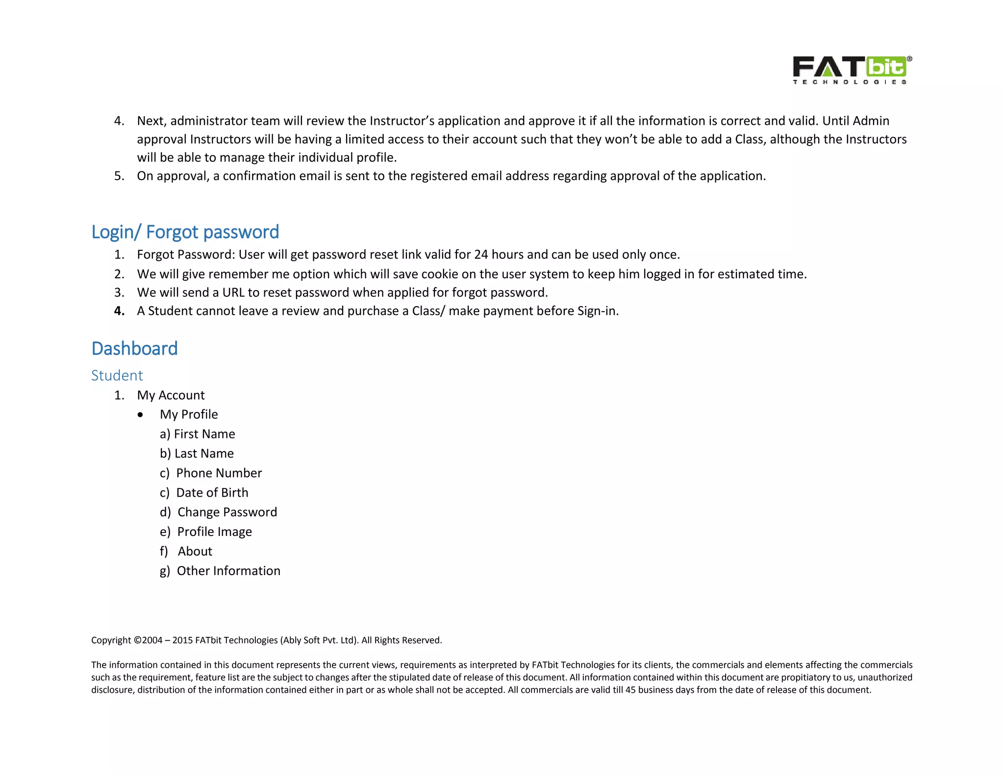 Copyright ©2004 – 2015 FATbit Technologies (Ably Soft Pvt. Ltd). All Rights Reserved.
The information contained in this document represents the current views, requirements as interpreted by FATbit Technologies for its clients, the commercials and elements affecting the commercials
such as the requirement, feature list are the subject to changes after the stipulated date of release of this document. All information contained within this document are propitiatory to us, unauthorized
disclosure, distribution of the information contained either in part or as whole shall not be accepted. All commercials are valid till 45 business days from the date of release of this document.
4. Next, administrator team will review the Instructor’s application and approve it if all the information is correct and valid. Until Admin
approval Instructors will be having a limited access to their account such that they won’t be able to add a Class, although the Instructors
will be able to manage their individual profile.
5. On approval, a confirmation email is sent to the registered email address regarding approval of the application.
Login/ Forgot password
1. Forgot Password: User will get password reset link valid for 24 hours and can be used only once.
2. We will give remember me option which will save cookie on the user system to keep him logged in for estimated time.
3. We will send a URL to reset password when applied for forgot password.
4. A Student cannot leave a review and purchase a Class/ make payment before Sign-in.
Dashboard
Student
1. My Account
 My Profile
a) First Name
b) Last Name
c) Phone Number
c) Date of Birth
d) Change Password
e) Profile Image
f) About
g) Other Information
 