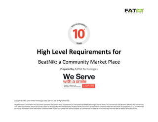 Copyright ©2004 – 2015 FATbit Technologies (Ably Soft Pvt. Ltd). All Rights Reserved.
The information contained in this document represents the current views, requirements as interpreted by FATbit Technologies for its clients, the commercials and elements affecting the commercials
such as the requirement, feature list are the subject to changes after the stipulated date of release of this document. All information contained within this document are propitiatory to us, unauthorized
disclosure, distribution of the information contained either in part or as whole shall not be accepted. All commercials are valid till 45 business days from the date of release of this document.
High Level Requirements for
BeatNik: a Community Market Place
Prepared by: FATbit Technologies
 