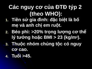 Các nguy cơ của ĐTĐ týp 2
Các nguy cơ của ĐTĐ týp 2
(theo WHO):
(theo WHO):
1. Tiền sử gia đình: đặc biệt là bố
mẹ và anh chị em ruột.
2. Béo phì: >20% trọng lượng cơ thể
lý tưởng hoặc BMI > 23 (kg/m2).
3. Thuộc nhóm chủng tộc có nguy
cơ cao.
4. Tuổi >45.
 