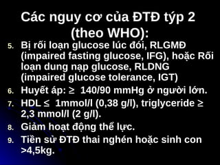 Các nguy cơ của ĐTĐ týp 2
Các nguy cơ của ĐTĐ týp 2
(theo WHO):
(theo WHO):
5. Bị rối loạn glucose lúc đói, RLGMĐ
(impaired fasting glucose, IFG), hoặc Rối
loạn dung nạp glucose, RLDNG
(impaired glucose tolerance, IGT)
6. Huyết áp: ≥ 140/90 mmHg ở người lớn.
7. HDL ≤ 1mmol/l (0,38 g/l), triglyceride ≥
2,3 mmol/l (2 g/l).
8. Giảm hoạt động thể lực.
9. Tiền sử ĐTĐ thai nghén hoặc sinh con
>4,5kg.
 