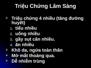 Triệu Chứng Lâm Sàng
Triệu Chứng Lâm Sàng
 Triệu chứng 4 nhiều (tăng đường
huyết)
1.
1. tiểu nhiều
tiểu nhiều
2.
2. uống nhiều
uống nhiều
3.
3. gầy sụt cân nhiều.
gầy sụt cân nhiều.
4.
4. ăn nhiều
ăn nhiều
 Khô da, ngứa toàn thân
 Mờ mắt thoáng qua.
 Dễ nhiễm trùng
 