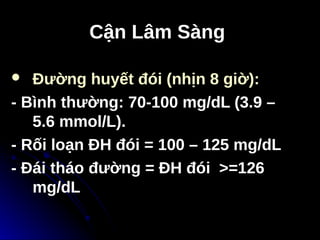 Cận Lâm Sàng
Cận Lâm Sàng
 Đường huyết đói (nhịn 8 giờ):
- Bình thường: 70-100 mg/dL (3.9 –
5.6 mmol/L).
- Rối loạn ĐH đói = 100 – 125 mg/dL
- Đái tháo đường = ĐH đói >=126
mg/dL
 
