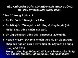 TIÊU CHÍ CHẨN ĐOÁN CỦA BỆNH ĐÁI THÁO ĐƯỜNG
TIÊU CHÍ CHẨN ĐOÁN CỦA BỆNH ĐÁI THÁO ĐƯỜNG
Hội ĐTĐ Mỹ năm 1997 (WHO 1998)
Hội ĐTĐ Mỹ năm 1997 (WHO 1998)
Cần có 1 trong 4 tiêu chí:
1. ĐH lúc đói ≥ 126 mg/dL x 2 lần
2. ĐH bất kỳ ≥ 200 mg/dL + tr/c tăng đường huyết (tiểu
nhiều, khát, uống nhiều, sút cân).
3. ĐH 2 giờ sau khi uống 75g glucose ≥ 200mg/dL.
4. HbA1c >=6.5% (XN phải chuẩn theo NGSP và phương
pháp của nghiên cứu DCCT): tiêu chí này mới bổ sung
trong ADA 2010
Trong trường hợp không có rối loạn cấp tính, cần lặp lại
tiêu chí một lần nữa.Tình trạng đói: không ăn 8 giờ.
 