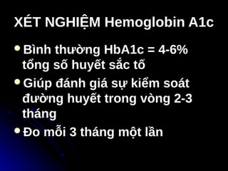 XÉT NGHIỆM Hemoglobin A1c
XÉT NGHIỆM Hemoglobin A1c
Bình thường HbA1c = 4-6%
tổng số huyết sắc tố
Giúp đánh giá sự kiểm soát
đường huyết trong vòng 2-3
tháng
Đo mỗi 3 tháng một lần
 