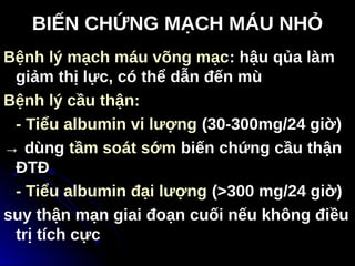 BIẾN CHỨNG MẠCH MÁU NHỎ
Bệnh lý mạch máu võng mạc: hậu qủa làm
giảm thị lực, có thể dẫn đến mù
Bệnh lý cầu thận:
- Tiểu albumin vi lượng (30-300mg/24 giờ)
→ dùng tầm soát sớm biến chứng cầu thận
ĐTĐ
- Tiểu albumin đại lượng (>300 mg/24 giờ)
suy thận mạn giai đoạn cuối nếu không điều
trị tích cực Tải bản FULL (46 trang): https://bit.ly/32ppxcM
Dự phòng: fb.com/TaiHo123doc.net
 