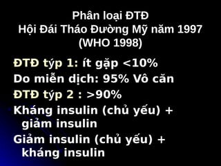 Phân loại ĐTĐ
Phân loại ĐTĐ
Hội Đái Tháo Đường Mỹ năm 1997
Hội Đái Tháo Đường Mỹ năm 1997
(WHO 1998)
(WHO 1998)
ĐTĐ týp 1: ít gặp <10%
Do miễn dịch: 95% Vô căn
ĐTĐ týp 2 : >90%
Kháng insulin (chủ yếu) +
giảm insulin
Giảm insulin (chủ yếu) +
kháng insulin
 