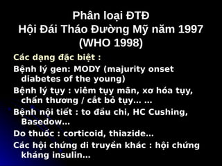 Phân loại ĐTĐ
Phân loại ĐTĐ
Hội Đái Tháo Đường Mỹ năm 1997
Hội Đái Tháo Đường Mỹ năm 1997
(WHO 1998)
(WHO 1998)
Các dạng đặc biệt :
Bệnh lý gen: MODY (majurity onset
diabetes of the young)
Bệnh lý tụy : viêm tụy mãn, xơ hóa tụy,
chấn thương / cắt bỏ tụy… …
Bệnh nội tiết : to đầu chi, HC Cushing,
Basedow…
Do thuốc : corticoid, thiazide…
Các hội chứng di truyền khác : hội chứng
kháng insulin…
 