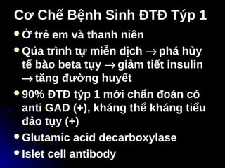 Cơ Chế Bệnh Sinh ĐTĐ Týp 1
Cơ Chế Bệnh Sinh ĐTĐ Týp 1
Ở trẻ em và thanh niên
Qúa trình tự miễn dịch → phá hủy
tế bào beta tụy → giảm tiết insulin
→ tăng đường huyết
90% ĐTĐ týp 1 mới chẩn đoán có
anti GAD (+), kháng thể kháng tiểu
đảo tụy (+)
Glutamic acid decarboxylase
Islet cell antibody
 
