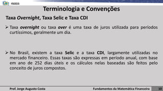 Fundamentos da Matemática Financeira 10
Prof. Jorge Augusto Costa
Terminologia e Convenções
➢ Taxa overnight ou taxa over é uma taxa de juros utilizada para períodos
curtíssimos, geralmente um dia.
➢ No Brasil, existem a taxa Selic e a taxa CDI, largamente utilizadas no
mercado financeiro. Essas taxas são expressas em período anual, com base
em ano de 252 dias úteis e os cálculos nelas baseadas são feitos pelo
conceito de juros compostos.
Taxa Overnight, Taxa Selic e Taxa CDI
 