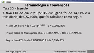 Fundamentos da Matemática Financeira 12
Prof. Jorge Augusto Costa
Terminologia e Convenções
Taxa CDI - Exemplo
A taxa CDI do dia 29/10/2015 divulgada foi de 14,14% e a
taxa diária, de 0,52496%, que foi calculada como segue:
✓Taxa CDI diária = (1 + 0,1414)1/252 − 1 = 0,00052496
✓Taxa diária na forma percentual = 0,00052496  100 = 0,052496%.
Logo a taxa CDI do dia 29/10/2015 foi de 0,052496%.
 
