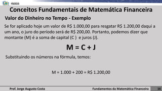 Fundamentos da Matemática Financeira 16
Prof. Jorge Augusto Costa
Conceitos Fundamentais de Matemática Financeira
Valor do Dinheiro no Tempo - Exemplo
Se for aplicado hoje um valor de R$ 1.000,00 para resgatar R$ 1.200,00 daqui a
um ano, o juro do período será de R$ 200,00. Portanto, podemos dizer que
montante (M) é a soma de capital (C ) e juros (J).
M = C + J
Substituindo os números na fórmula, temos:
M = 1.000 + 200 = R$ 1.200,00
 