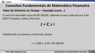 Fundamentos da Matemática Financeira 17
Prof. Jorge Augusto Costa
Conceitos Fundamentais de Matemática Financeira
Valor do Dinheiro no Tempo – Exemplo (cont...)
E como foi calculado o juro de R$ 200,00, sabendo-se que a taxa de juro é de
20%? É simples; utilize a fórmula:
J = C x i
Substituindo os números na fórmula, temos:
J = 1.000 x 0,20 = R$ 200,00
 