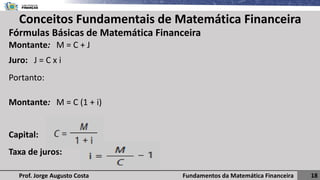 Fundamentos da Matemática Financeira 18
Prof. Jorge Augusto Costa
Conceitos Fundamentais de Matemática Financeira
Fórmulas Básicas de Matemática Financeira
Montante: M = C + J
Juro: J = C x i
Portanto:
Montante: M = C (1 + i)
Capital:
Taxa de juros:
 