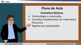 Fundamentos da Matemática Financeira 2
Prof. Jorge Augusto Costa
Conceitos Básicos.
➢ Terminologia e convenções.
➢ Conceitos fundamentais de matemática
financeira.
➢ Regimes de capitalização.
Plano de Aula
 