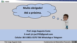 Fundamentos da Matemática Financeira 25
Prof. Jorge Augusto Costa
Prof. Jorge Augusto Costa
E-mail: jct.jac2705@gmail.com
Celular: 86 9.9851-5570 TIM WhatsApp e Telegram
Muito obrigado!
Até a próxima.
 